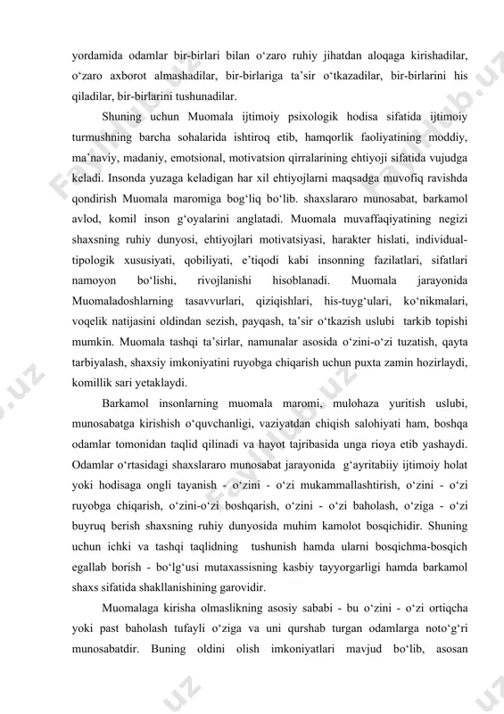hakllanishining garovidir. muomalaga kirisha olmaslikning asosiy sababi - bu о‘zini - о‘zi ortiqcha yoki past baholash tufayli о‘ziga va uni qurshab turgan odamlarga notо‘g‘ri munosabatdir. buning oldini olish imkoniyatlari mavjud bо‘lib, asosan quyidagilarga ahamiyat berish ijobiy samaralar sari yetaklaydi: 1) hamqorlik faoliyatida, muomalalar tizimi orqali muomala jarayonining barcha a’zolari о‘rtasida insonparvarlik munosabatlarini tashkil qilish, emotsional muhitni taqqoslash imkoniyatini yuzaga keltirish. 2) muomalada ichki munosabatlar tizimida har bir a’zoning qulay pozitsiyasini ta’minlashga qaratilgan tadbirlarni amalga oshirish. 3) insonning muomala xususiyatlari, maromi, usullari, shakllari tо‘g‘risidagi axborotni egallashga oid maxsus mashg‘ulotlarni uyushtirish. 4) shaxslararo munosabatlar va muomala usullariga mо‘ljallangan ishbilarmonlik о‘yinlari, psixodrama, trening tizimini yaratish. l. s. vigotskiy, a. n. leontyev, a.r. luriya, d.b.elkonin, a. v. zaporojets, m. i.lisina tadqiqotlarida kо‘rsatilishicha, bolaning dastlabki ijtimoiy ehtiyojlaridan biri - bu muomalaga nisbatan ehtiyojdir. a.v.zaporojets va m. i. lisinalar tadqiqotlarida ta’kidlanishicha, bolalarning kattalar bilan muomalaga kirishish ehtiyoji 7 yoshgacha bir nechta bosqichlar tarzida rivojlanib boradi: 1) …