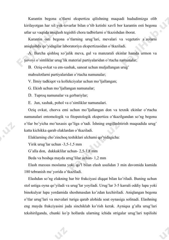 rakciyasini juda sinchiklab ko’rish kerak. ayniqsa g’alla urug’lari tekshirilganda, chunki ko’p hollarda ularning ichida strigalar urug’lari topilishi mumkin. xuddi shunday sinchkovlik sabzavot, zig’ir va ut urug’lari tekshirishda kerak bo’ladi. chunki ular orasida zarpechak urug’lari aniqlanishi mumkin. barcha terilgan begona o’tlar urug’lari botanik oilasiga qarab ajratiladi. keyin karpolagik kollekciya urug’lar aniqlagich atlasi va boshqa adabiyotlar yordamida qaysi begona o’tlar urug’i ekanligi aniqlanadi. begona o’tlar urug’larini aniqlashda ma`lum mahorat va tajriba bo’lishligi talab etiladi. ko’pchilik begona o’tlar urug’lari shu jumladan begona o’tlar urug’lari ham bir biriga va madaniy o’simliklar urug’iga uxshaydi. masalan uksimon ituzum urug’lari boshqa bir ituzumdoshlar oilasiga mansub o’simlik bangidevonaga, karolin ituzum urug’lari ko’rinishdan madaniy ituzumdosh o’simlik fizalis urug’lariga o’xshaydi. begona o’tlar urug’lari botanik tarkibi belgilangandan so’ng, ularning turi ichidagi sonini aniqlashga kirishiladi. buning uchun barcha zarpechak, strigalar ko’sakchalari ituzmdoshlar mevalari murakkabdoshlar savatchalari ochiladi va ichidagi urug’lar sanaladi. o’rtacha namunadagi karantin begona o’tlar urug’lar soni 1 kg namunaga takqoslab ekspertiza …