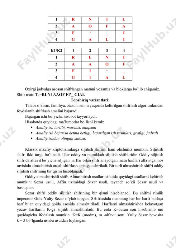 a k–butun son hisoblanib uni quyidagicha ifodalash mumkin. k=k (modm), m -alfavit soni. yuliy sezar bevosita k = 3 bo’lganda ushbu usuldan foylangan. sezar usulining kamchiligi bu bir xil harflarning o’z navbatida, bir xil harflarga almashishidir. masalan, matn sifatida t0=komputer so’zini va k=3 deb oladigan bo’lsak sezar usuli natijasida quyidagi shifrlangan yozuv hosil bo’ladi: t1 = nrpsxwhu. 1. sezar usulida axborotni shifrlash. alfavitni yozib olamiz va tartib raqamlar bilan belgilaymiz. a b c d e f g h i j 1 2 3 4 5 6 7 8 9 10 k l m n o p q r s t 11 12 13 14 15 16 17 18 19 20 u v w x y z ‘ _ . , 21 22 23 24 25 26 27 28 29 30 kalit belgilab olamiz. k=5 deb belgilaymiz. ochiq matn= mirzayev_jamshid ochiq matn m i r z a y e v _ …