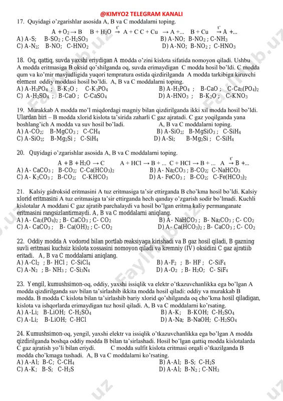 a’sirlashib qattiq c moddani hosil qiladi. a, b va c moddalarni aniqlang. a) a-nh3 ; b- h2 ; c-lih b) a-nh3 ; b- n2 ; c-li3n c) a-hbr ; b- br2 ; c-libr d) a-h2s ; b- s ; c-li2s 13. rangsiz, o’tkir hidli, havodan yengil a gaz kuchli b kislota bilan ta’sirlashib c tuz hosil bo’ldi. c tuzning suvli eritmasi bariy xlorid bilan ham, kumush nitrat bilan ham cho’kma hosil qilmaydi. a, b va c moddalarni aniqlang a) a-o2 ; b- hcl ; c-hclo b) a-nh3 ; b- hno3 ; c- nh4no3 c) a- nh3 ; b- hcl ; c- nh4cl d) a-nh3 ; b- h2so4 ; c- (nh4) 2so4 14. ikkita oddiy moddadan hosil bo’lgan x modda ham xlor (mo’l miqdorda) bilan, ham vodorod xlorid bilan reaksiyaga kirishadi va har ikki holatda ham bir xil oq suvda eriydigan modda olinadi. x moddani aniqlang. a) nh3 b) h2s c) …