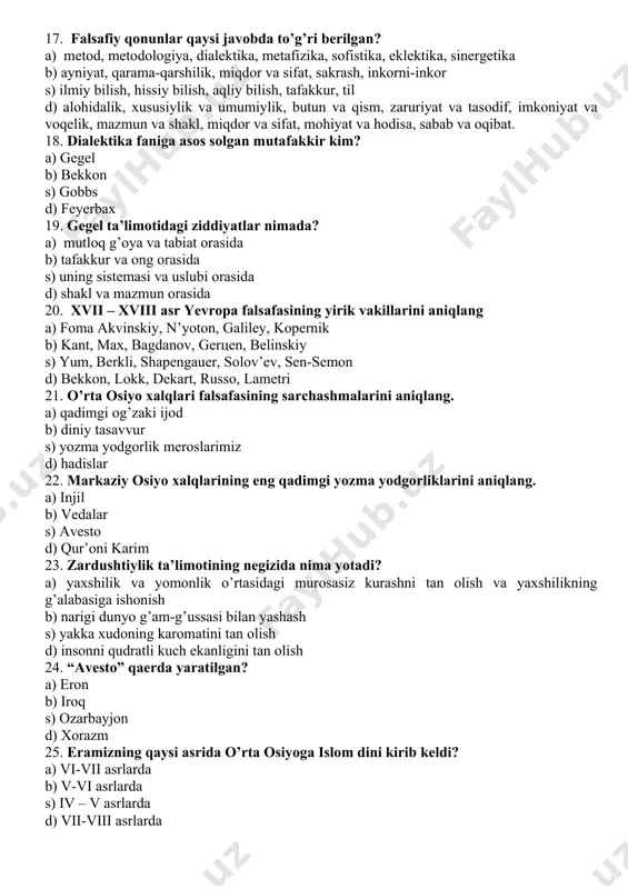 alektika, metafizika, sofistika, eklektika, sinergetika b) ayniyat, qarama-qarshilik, miqdor va sifat, sakrash, inkorni-inkor s) ilmiy bilish, hissiy bilish, aqliy bilish, tafakkur, til d) alohidalik, xususiylik va umumiylik, butun va qism, zaruriyat va tasodif, imkoniyat va voqelik, mazmun va shakl, miqdor va sifat, mohiyat va hodisa, sabab va oqibat. 18. dialektika faniga asos solgan mutafakkir kim? a) gegel b) bekkon s) gobbs d) feyerbax 19. gegel ta’limotidagi ziddiyatlar nimada? a) mutloq g’oya va tabiat orasida b) tafakkur va ong orasida s) uning sistemasi va uslubi orasida d) shakl va mazmun orasida 20. xvii – xviii asr yevropa falsafasining yirik vakillarini aniqlang a) foma akvinskiy, n’yoton, galiley, kopernik b) kant, max, bagdanov, gertsen, belinskiy s) yum, berkli, shapengauer, solov’ev, sen-semon d) bekkon, lokk, dekart, russo, lametri 21. o’rta osiyo xalqlari falsafasining sarchashmalarini aniqlang. a) qadimgi og’zaki ijod b) diniy tasavvur s) yozma yodgorlik meroslarimiz d) hadislar 22. markaziy osiyo xalqlarining eng qadimgi …