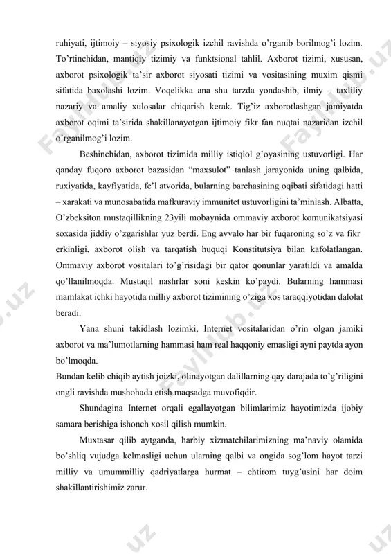 riligini ongli ravishda mushohada etish maqsadga muvofiqdir. · shundagina internet orqali egallayotgan bilimlarimiz hayotimizda ijobiy samara berishiga ishonch xosil qilish mumkin. · muxtasar qilib aytganda, harbiy xizmatchilarimizning ma’naviy olamida bo’shliq vujudga kelmasligi uchun ularning qalbi va ongida sog’lom hayot tarzi milliy va umummilliy qadriyatlarga hurmat – ehtirom tuyg’usini har doim shakillantirishimiz zarur. · shuni unutmaslik kerakki, bugungi kunda inson ma’naviyatiga qarshi yo’naltirilgan bir qarashda arzimas bo’lib tuyuladigan kichkina xabar ham axborot olamidagi glaballashuv shiddatidan kuch olib, ko’zga ko’rinmaydigan, lekin zararini hech narsa bilan qoplab bo’lmaydigan ulkan ziyon yetkazishi mumkin. bugungi kunda axborot olamida internet davri kelgani, internet-televideniye, internet-radio, elektron pochta, onlayn-video kabi ko’plab yangi axborot tarqatish texnologiyalari qanday tez sur’atlar bilan rivojlanib, ularning auditoriyasi va ta’sir doirasi tobora kengayib borayotgani haqida ortiqcha gapirishga zarurat yo’q, deb o’ylayman. bunday axborot vositalariga asosan yoshlarning juda katta qiziqish bilan qarashi va ulardan keng foydalanishini hisobga oladigan bo’lsak, haqiqatan ham, bu masalaning naqadar ulkan …