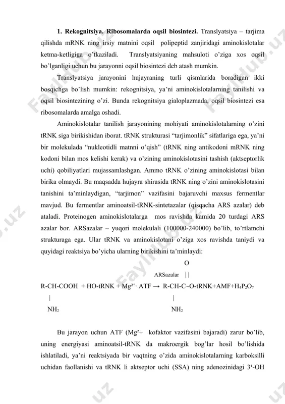 bo’lishida ishlatiladi, ya’ni reaktsiyada bir vaqtning o’zida aminokislotalarning karboksilli uchidan faollanishi va trnk li aktseptor uchi (ssa) ning adenozinidagi 3¹-oh gidroksiliga bog’lanadi. hujayrada 20 ta emas, balki taxminan 40-60 ta trnk mavjud bo’lib, ayrim aminokislotalar o’zlari uchun xos bo’lgan bir nechta trnkdan foydalanadi. bundan kelib chiqadiki, arsazalar bir aminokislota uchun trnk ni tanishda tanlash qobiliyatiga ega ekanlar, ya’ni tanish jarayonida aminokislota yetakchilik vazifasini bajaradi, unga esa o’zining trnk si borib bog’lanadi. shundan so’ng trnk oddiy diffuziya yo’li bilan o’ziga birikkan aminokislotani ribosomaga o’tkazadi va u yerda turli xil aminoatsil-trnk lar ko’rinishida kirgan aminokislotalardan oqsil yig’ilishi amalga oshadi. ribosomalarda oqsil biosintezi. oqsil biosintezi uchun (transkriptsiyaning ii bosqichi) quyidagilar zarur bo’ladi: 1) mrnk – genetik matritsa sifatida; 2) aminoatsil trnk – mrnk “matni”ni o’qish va oqsil yig’ilishida aminokislotalar manbai sifatida; 3) ribosomalar – mrnk dasturiga mos holda aminokislotalarni polipeptid zanjirida ketma-ket birikishi uchun molekulyar mashina sifatida; 4) gtf – ribosomalarda oqsil sintezi …