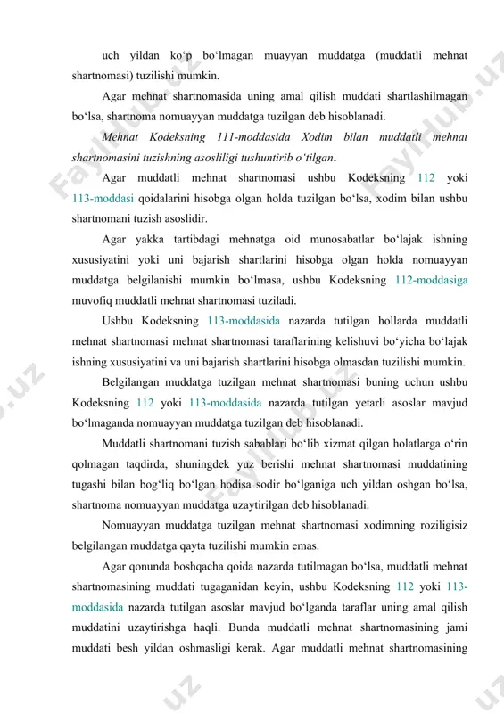 ing 112 yoki 113-moddasida nazarda tutilgan yetarli asoslar mavjud bo‘lmaganda nomuayyan muddatga tuzilgan deb hisoblanadi. muddatli shartnomani tuzish sabablari bo‘lib xizmat qilgan holatlarga o‘rin qolmagan taqdirda, shuningdek yuz berishi mehnat shartnomasi muddatining tugashi bilan bog‘liq bo‘lgan hodisa sodir bo‘lganiga uch yildan oshgan bo‘lsa, shartnoma nomuayyan muddatga uzaytirilgan deb hisoblanadi. nomuayyan muddatga tuzilgan mehnat shartnomasi xodimning roziligisiz belgilangan muddatga qayta tuzilishi mumkin emas. agar qonunda boshqacha qoida nazarda tutilmagan bo‘lsa, muddatli mehnat shartnomasining muddati tugaganidan keyin, ushbu kodeksning 112 yoki 113-moddasida nazarda tutilgan asoslar mavjud bo‘lganda taraflar uning amal qilish muddatini uzaytirishga haqli. bunda muddatli mehnat shartnomasining jami muddati besh yildan oshmasligi kerak. agar muddatli mehnat shartnomasining umumiy muddati u uzaytirilishidan oldin va keyin besh yildan oshgan bo‘lsa, mehnat shartnomasi nomuayyan muddatga tuzilgan deb topiladi, bundan qonunda nazarda tutilgan hollar mustasno. o‘zi bilan nomuayyan muddatga mehnat shartnomasi tuzilayotgan xodimlar uchun nazarda tutilgan huquqlar va kafolatlarni berishdan bosh tortish maqsadida muddatli mehnat …