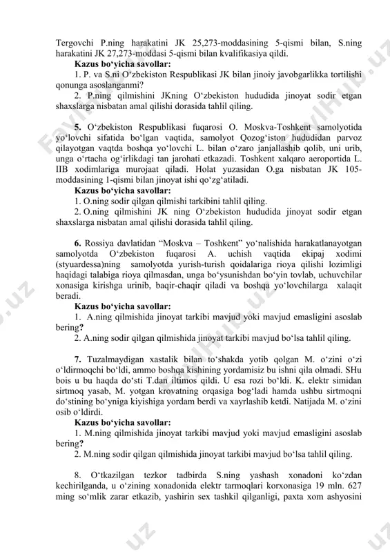 azus bo‘yicha savollar: 1. s.ga nisbatan 16 yil muddatga sud tomonidan ozodlikdan mahrum qilinishini jk 10-moddasi ( javobgarlikning muqarrarligi prinsipi)da belgilangan qoidalar asosida tahlil qiling? 2. mazkur holatda jinoyat kodeksining 10-moddasida nazarda tutilgan javobgarlikning muqarrarligi prinsipiga rioya qilinganmi? 4. navoiy shahar aeroportida fuqaro p. to‘qqiz yuz sakson gramm “geroin” giyohvandlik moddasi bilan ushlandi. tergov vaqtida p. ushbu giyohvandlik moddasini moskva shahrida yashovchi s.ismli shaxsdan sotib olganligini ko‘rsatdi. tergovchi p.ning harakatini jk 25,273-moddasining 5-qismi bilan, s.ning harakatini jk 27,273-moddasi 5-qismi bilan kvalifikasiya qildi. kazus bo‘yicha savollar: 1. p. va s.ni o‘zbekiston respublikasi jk bilan jinoiy javobgarlikka tortilishi qonunga asoslanganmi? 2. p.ning qilmishini jkning o‘zbekiston hududida jinoyat sodir etgan shaxslarga nisbatan amal qilishi dorasida tahlil qiling. 5. o‘zbekiston respublikasi fuqarosi o. moskva-toshkent samolyotida yo‘lovchi sifatida bo‘lgan vaqtida, samolyot qozog‘iston hududidan parvoz qilayotgan vaqtda boshqa yo‘lovchi l. bilan o‘zaro janjallashib qolib, uni urib, unga o‘rtacha og‘irlikdagi tan jarohati etkazadi. toshkent xalqaro aeroportida l. …