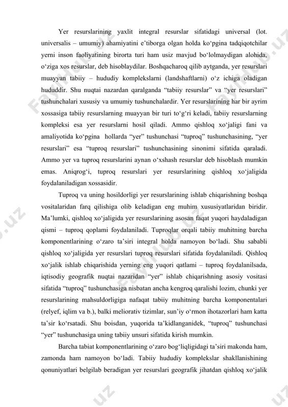 on ihotazorlari ham katta ta’sir kо‘rsatadi. shu boisdan, yuqorida ta’kidlanganidek, “tuproq” tushunchasi “yer” tushunchasiga uning tabiiy unsuri sifatida kirish mumkin. barcha tabiat komponentlarining о‘zaro bog‘liqligidagi ta’siri makonda ham, zamonda ham namoyon bо‘ladi. tabiiy hududiy komplekslar shakllanishining qonuniyatlari belgilab beradigan yer resurslari geografik jihatdan qishloq xо‘jalik ishlab chiqarishning joylashuvi va ixtisoslashuviga, uning iqtisodiy samaradorligiga muhim ta’sir kо‘rsatadi. yer resurslarini ishlab chiqarishning asosiy vositasi bilan almashtirib bо‘lmasligida va qayta yaratib yoki ishlab chiqarishning boshqa vositasi bilan almashtirib bо‘lmasligida yaqqol namoyon bо‘ladi. yer resurslarining tarkibiy unsurlari bо‘lgan tuproqlar tirik organizmlarning mineral substratga ta’siri va organizmlarning parchalanishi, suv va atmosfera havosining iqlim va relyefning turli xil sharoitlarda tog‘ jinslarining yuza qatlamlariga ta’siri natijasida alohida organik – mineral tabiiy- tarixiy hosiladir. tuproq hosildorlik xususiyatiga ega. tuproq hosildorligi esa yer resurlarining eng muhim xususiyatlaridan biridir. hosildorlik – tuproqning unda sodir bо‘ladigan biologik, kimyoviy, fizikaviy jarayonlar hamda iqlim sharoitlarning о‘simliklarga zarur bо‘lgan miqdorda oziqa moddalarini yetkazib berishi …