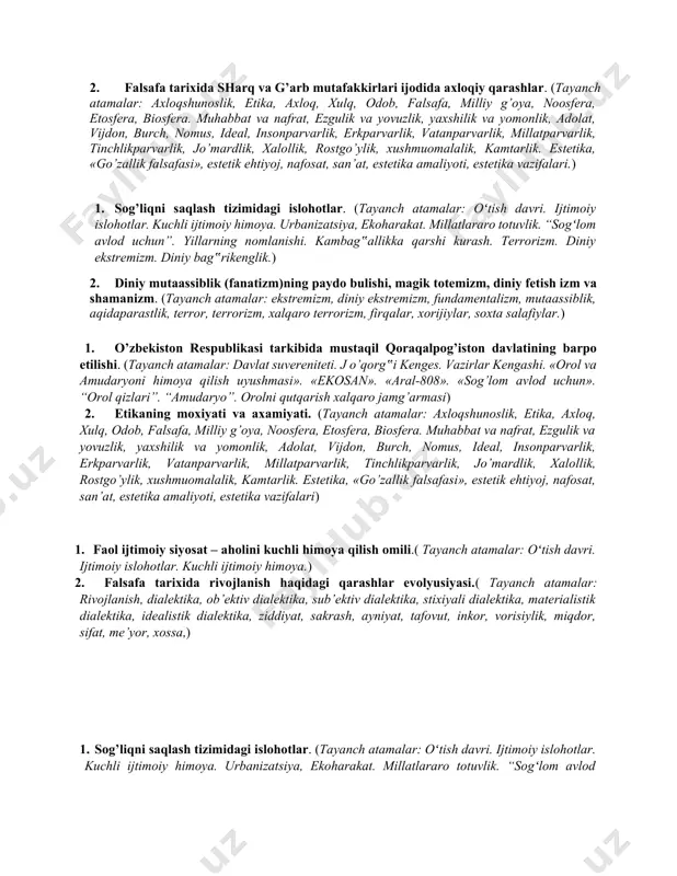 irlar mahkamasi, parlament, oliy majlis, senat, siyosiy plyuralizm, ombudsman, demokratiya, senzura, huquqiy davlat, fuqarolik jamiyati, siyosiy partiyalar, jamoat birlashmalari, nodavlat tashkilotlari). 2. materiya tushunchasi to’g’risida nimalarni bilasiz? (tayanch tushunchalar: makon, virtual borliq, ijtimoiy borliq, inson borlig’i, borliq shakllari «borliq» kategoriyasi, «vujudi vojib», «vujudi mumkin», borliq va yo’qlik, olam va odam evolyusiyasi, olamning paydo bo’lishi, substansiya, intellektual intuitsiya, deduksiya, monizm, plyuralizm, dualizm, olamning chekliligi va cheksizligi, harakat, rivojlanish, o’zgarish, o’zgaruvchanlik, harakat va harakatsizlik, taraqqiyot, o’z-o’zidan harakat, barqarorlik, muvozanat, mexanik harakat.) 1. o’zbekistonda diniy bag’rikenglik va millatlararo totuvlikning ta‟minlanishi. (tayanch atamalar: oʻtish davri. ijtimoiy islohotlar. kuchli ijtimoiy himoya. urbanizatsiya, ekoharakat. millatlararo totuvlik. “sogʻlom avlod uchun”. yillarning nomlanishi. kambag‟allikka qarshi kurash. terrorizm. diniy ekstremizm. diniy bag‟rikenglik. 2. mantiqiy bilish va uning shakllari. (tayanch tushunchalar: sezgi, idrok, xotira, xayol, tasavvur, empirik bilim, kuzatish, eksperiment,ilmiy dalil, nazariy bilim, muammo, ilmiy muammo, muammoli vaziyat, gipoteza, nazariya, kategoriya, tafakkur, mantiqiy tafakkur, tushuncha,mulohaza, xulosa, intuitsiya, induktiv tafakkur. mantiq, …