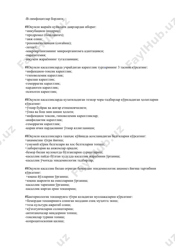 акатланувчи киприкчалари воситалари; +организмдаги микрофлоранинг мутанносиблиги; -иммуноглобулинлар бўлиши; -антитаначалар бўлиши; -т-лимфоцитлар борлиги; -в-лимфоцитлар борлиги; #юқумли жараён қуйидаги даврлардан иборат: +инкубацион (яширин); +продромал (бошланғич); +авж олиш; +реконвалесценция (соғайиш); -латент; -макроорганизмнинг микроорганизмга адаптацияси; -паразитемия; -юқумли жараённинг тугалланиши; #юқумли касалликларда учрайдиган карахтлик турларининг 3 тасини кўрсатинг: +инфекцион-токсик карахтлик; +гиповолемик карахтлик; +аралаш карахтлик; -геморрагик карахтлик; -кардиоген карахтлик; -психоген карахтлик; #юқумли касалликларда кузатиладиган тезкор чора-тадбирлар кўриладиган ҳолатларни кўрсатинг: +ўткир буйрак ва жигар етишмовчилиги; +ўпка ва бош мия шиши ҳолати; +инфекцион токсик, гиповолемик карахтликлар; -анафилактик карахтлик; -геморрагик карахтлик; -қорин ички пардасининг ўткир яллигланиши; #юқумли касалликларга ташҳис қўйишда асосланадиган белгиларни кўрсатинг: +анамнезни тўғри йиғиш; +умумий кўрик белгилари ва хос белгиларни топиш; +лаборатория ва анжомлар орқали; -бемор билан мулоқотда бўлганларни суриштириш; -касаллик пайдо бўлган худудда касаллик жараёнини ўрганиш; -касаллик ўчоғида эпидемиологик тадбирлар; #юқумли касаллик билан оғриган бемордан эпидемиологик анамнез йиғиш тартибини кўрсатинг: +юқиш йўлларини ўрганиш; +юқиш шароити ва омилларини ўрганиш; -касаллик тарихини ўрганиш; -касаллик кирган ерни текшириш; #бактериологик …