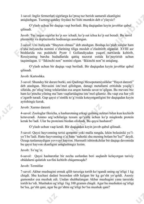 ’shti yegan va 10%igina mushuk vazniga qo’shilgan va 90% i mushuk hayot-faoliyati uchun sarflanadi. 8-savol: ko’chada ikkita it yugurib ketyapti. kun issiq, yoz kuni. birinchi itning rangi qora, ikkinchisiniki esa oq. aytingchi, qaysi it birinchi terlaydi? javob: itlarda terisida ter bezlari bo’lmaydi. shuning uchun itlar tilini chiqarish orqali tanasini sovutadi. 9-savol: qisqacha topishmoqlardan uchtasi beriladi va har bir topishmoqqa 20 soniyadan vaqt beriladi. 1-topishmoq: kichkina, kulranggina, filga o’xshaydi. javob: filning bolasi. 2-topishmoq: yo’l-yo’l to’ni bor, odam qo’rqar turqi bor. javob: yo’lbars 3-topishmoq: ko’k ko’ylakli xotin sariq bola ko’targan. javob: makkajo’xori 10-savol: insonlarga uch marta, to’rt marta va undan ham ko’p berilishi mumkin. birinchi va ikkinchi marta berilganda bepul beriladi, ammo uchinchi marta yoki undan keyin berilganda pul to’lash kerak bo’ladi. u nima? javob: tishlar 11-savol: qaysi yegulikni pishirishda qancha tuz solsa ham sho’r bo’lib ketmaydi? javob: qaynatilgan tuxum. 12-savol: o’rdaklar suv ichishga qator bo’lib ketayotgan edi. o’rdaklardan biri oldinga qarab, …