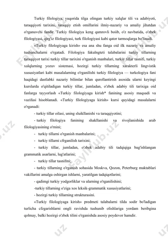 hirgan ishlarni, yaratilgan tadqiqotlarini; - qadimgi turkiy yodgorliklar va ularning o'rganilishini; -turkiy tillarning o'ziga xos leksik-grammatik xususiyatlarini; - hozirgi turkiy tillarning strukturasini. «turkiy filologiyaga kirish» predmeti talabalarni tilda sodir bo'ladigan turlicha cfzgarishlarni ongli ravishda tushunib olishlariga yordam beribgina qolmay, balki hozirgi o'zbek tilini o'rganishda asosiy poydevor hamdir. tilning o’tmish tarixini o'rganish hozirgi tilning xususiyatini, uning ob'ektiv taraqqiyot qonunlarini chuqur va atroflicha tushunib olish uchun keng imkoniyat tug'diradi. «turkiy filologiyaga kirish» kursi yuqoridagi masalalarning o'rganish asosida turkiy tillarni ajralmas uzviy tarmogi bo'lgan o'zbek adabiy tilining tarixi, taraqqiyot bosqichlari, nomlanish tarixi, uni o'rganish borasidagi tarixiy va zamonaviy ilmiy ishlarga, turkiy tillar oilasida tutgan o'rni kabi masalalarga alohida e'tibor qaratadi. shu asosda talabalarning umumfilologik saviyasini oshirishga xizmat qiladi. turkiy tillarni o'rganish bo'yicha bir qancha darslik va qo'llanmalar yaratildi. bu sohada v.n.bogorodskiyning «turk-tatar tilshunosligiga kirish», n.ye.krimskiyning «turkiy xalqlar, ularning tillari va adabiyoti», n.a.baskakovning «turkiy tillarni o'rganishga kirish», k.mengesning «turkiy tillar va xalqlar. turkiyshunoslikka kirish», …