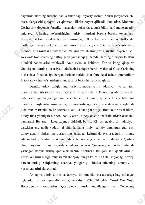 n me`yorlarining tartibga keltirishda ayniqsa, turkiy tilning adabiy badiiy uslubini shakllantirishda bu asarning ahamiyati juda katta. qarluq-chigil, uyg`ur tillari negizida yozilgan bu asar qoraxoniylar davlai hududida yashagan barcha turkiy qabilalar uchun tushunarli bo`lgan shu qabilalarni til xususiyatlarini o`ziga mujassamlashtirgan. hunga ko`ra u o`rta osiyodagi hozirgi barcha turkiy xalqlarning adabiya yodgorligi sifatida ulaoning umumiy til xususiyatlarini aks ettiradi. axloq va odob, ta`lim va tarbiya, ilm-ma`rifat masalalariga bag`ishlangan «qutadg`u bilig» xijriy 462 yilda, melodiy 1069-1070 yilda, yusuf xos xojib bolosoguniy tomonidan qoshg`oda yozib tugallangan va qoroxoniy hukmdorlaridan tavgoch bugraxonga taqdim qilingan. muallif asarning yozilgan ilmi haqida shunday deydi: yil oltmish eki erdi to`rt yuz bila, bu so`z so`zlagim man tutib jon sura. hozirgi vaqtda «qutadg`u bilig» asarning 3ta qo`lyozma nusxasi ma`lum. bular vena, kohira va namangan nusxalaridir. vena nusxasi 1439 yilda uyg`ur yozuvi bilan ko`chirilgan bo`lib uni xix asrning birinchi choragida mashhur sharqshunos olim xammer purgshtame istambulda sotib oladi va vena qurollik …