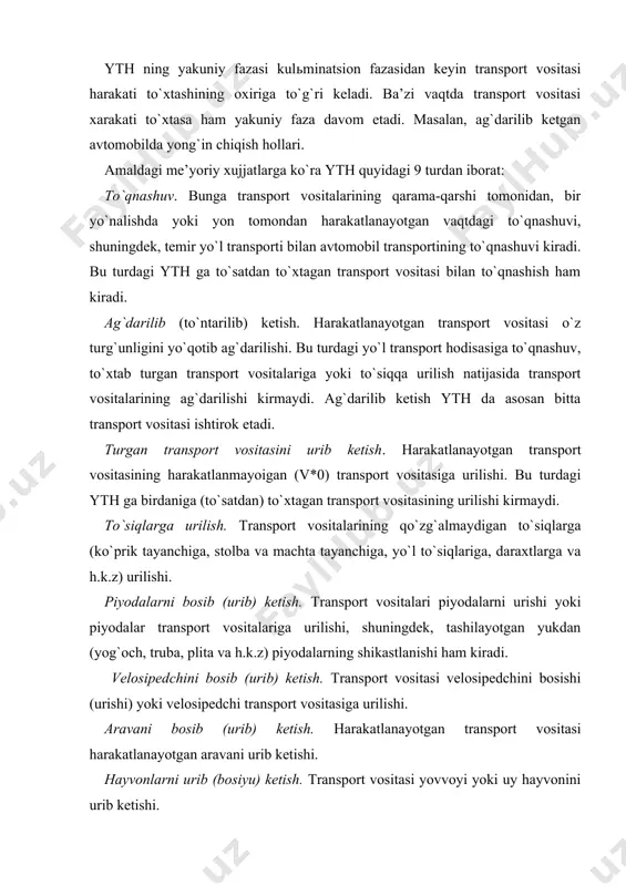 odalar transport vositalariga urilishi, shuningdek, tashilayotgan yukdan (yog`och, truba, plita va h.k.z) piyodalarning shikastlanishi ham kiradi. velosipedchini bosib (urib) ketish. transport vositasi velosipedchini bosishi (urishi) yoki velosipedchi transport vositasiga urilishi. aravani bosib (urib) ketish. harakatlanayotgan transport vositasi harakatlanayotgan aravani urib ketishi. hayvonlarni urib (bosiyu) ketish. transport vositasi yovvoyi yoki uy hayvonini urib ketishi. boshqa (qolgan) yth. bu turdagi yth ga tramvayning relьsdan chikib transport vositasini yoki piyodalarni urishi, yoki avtomobillaridan yuk tushib ketishi natijasida bo`ladigan falokatlar, passajirning yikilib tushishi va x.k. kiradi. quyidagilar ytx sifatida xisobga olinmaydi: · traktorlar, boshka o`zi yurar mashinalar va mexanizlar bilan ular mo`lajllangan asosiy ishlab chiqarish operatsiyalarini (er xaydash, xandoqlar qazish, dalada qishloq xo`jalik maxsulotlarini yig`ish, avtokranlar yordamida amalga oshirilidigan yuk ortish-tushirish ishlari, machta tayanchlarini o`rnatish va x.k.z) bajariladigan vaktda ro`y bergan xodisalar (ular asosan eksplatatsiya tartiblarini va texnika xavfsizligiga rioya qilinmaganlikdan kelib chiqqan xodisalar); · odamlar xayotidan maxrum etish yoki ular salomatligiga, yoxud mulkiga …
