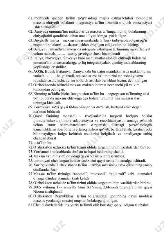 'lim tizimida ta'lim-tarbiya berishda psixologik korreksiyalash metodlari orqali tarbiyalash yo‘llarini keng yoritib bergan. 53. bolada nuqson bulishiga qaramay uning qo’lidan keladigan ish turini unga o'rgatib, o’qitib, tarbiyalab, jamiyatda o‘z urini topib ketishga yordam berish -bu. 54. inklyuziv-jalb etish qanday ma’noni anglatadi 55. funksional integratsiyada nogiron va sog‘lom bola orasidagi.............iloji boricha bartaraf etilishi lozim 56. ijtimoiy integratsiya.............kamaytirishga, nogiron va me’yorda rivojlangan bolalami uzaro dustlashishga, bir biriga xurmat bilan qarashga undaydi, me’yorda rivojlangan bolalami muruwatli bulishga o‘rgatadi. 57. uyda yakka tartibda ta’lim olish muddati biriktiruvchi to‘qimaning tizimli shikastlanishi (tizimli qizil yugurik, dermatopoliomiozit), yoshlar revmatoid artriti va tugunchali periarteritning og‘ir turlari qancha vaqt davom etadi 58. uyda yakka tartibda ta’lim olish muddati tug‘ma va orttirilgan xarakterdagi o‘pka-bronx kasalliklarining ii va iii darajali turg‘un nafas yetishmovchiligi qancha vaqt davom etadi. 59. inklyuziv ta’limning asosiy strategiyalari nechta? 60. ……. pedagogik-psixologik texnologiyalarni egallagani bilan birga inklyuziv ta’limni ham egallagan bo‘lishi lozim jumlani to’ldiring 61. lmoniyada qachon …