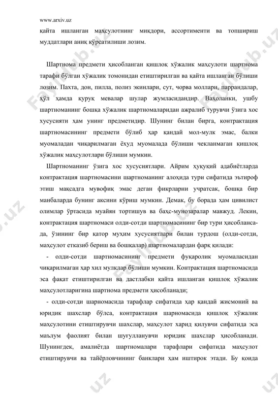 уқий адабиётларда контрактация шартномасини шартноманинг алоҳида тури сифатида эътироф этиш мақсадга мувофиқ эмас деган фикрларни учратсак, бошқа бир манбаларда бунинг аксини кўриш мумкин. демак, бу борада ҳам цивилист олимлар ўртасида муайян тортишув ва баҳс-мунозаралар мавжуд. лекин, контрактация шартномаси олди-сотди шартномасининг бир тури ҳисобланса-да, ўзининг бир қатор муҳим хусусиятлари билан турдош (олди-сотди, маҳсулот етказиб бериш ва бошқалар) шартномалардан фарқ қилади: - олди-сотди шартномасининг предмети фуқаролик муомаласидан чиқарилмаган ҳар хил мулклар бўлиши мумкин. контрактация шартномасида эса фақат етиштирилган ва дастлабки қайта ишланган қишлоқ хўжалик маҳсулотларигина шартнома предмети ҳисобланади; - олди-сотди шарномасида тарафлар сифатида ҳар қандай жисмоний ва юридик шахслар бўлса, контрактация шарномасида қишлоқ хўжалик маҳсулотини етиштирувчи шахслар, маҳсулот харид қилувчи сифатида эса маълум фаолият билан шуғулланувчи юридик шахслар ҳисобланади. шунингдек, амалиётда шартномалари тарафлари сифатида маҳсулот етиштирувчи ва тайёрловчининг банклари ҳам иштирок этади. бу қоида шартнома бўйича ҳисоб-китобларнинг ўз вақтида амалга оширилиши ва шартнома мажбуриятларининг бажарилишини назорат қилиш мақсадида ўрнатилган; - шартноманинг яна …
