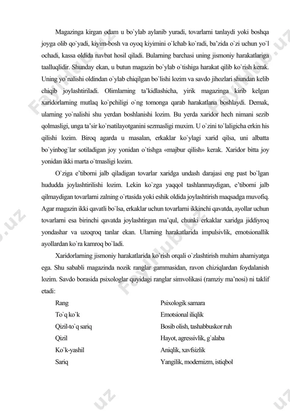 tta joy yonidan ikki marta o`tmasligi lozim. o`ziga e’tiborni jalb qiladigan tovarlar xaridga undash darajasi eng past bo`lgan hududda joylashtirilishi lozim. lekin ko`zga yaqqol tashlanmaydigan, e’tiborni jalb qilmaydigan tovarlarni zalning o`rtasida yoki eshik oldida joylashtirish maqsadga muvofiq. agar magazin ikki qavatli bo`lsa, erkaklar uchun tovarlarni ikkinchi qavatda, ayollar uchun tovarlarni esa birinchi qavatda joylashtirgan ma’qul, chunki erkaklar xaridga jiddiyroq yondashar va uzoqroq tanlar ekan. ularning harakatlarida impulsivlik, emotsionallik ayollardan ko`ra kamroq bo`ladi. xaridorlarning jismoniy harakatlarida ko`rish orqali o`zlashtirish muhim ahamiyatga ega. shu sababli magazinda nozik ranglar gammasidan, ravon chiziqlardan foydalanish lozim. savdo borasida psixologlar quyidagi ranglar simvolikasi (ramziy ma’nosi) ni taklif etadi: rang psixologik samara to`q ko`k emotsional iliqlik qizil-to`q sariq bosib olish, tashabbuskor ruh qizil hayot, agressivlik, g`alaba ko`k-yashil aniqlik, xavfsizlik sariq yangilik, modernizm, istiqbol xaridor o`zini erkin, bemalol tutishi uchun sharoitlar yaratish, reklama xabarlari uning uchun jalb etuvchan, eshitilarli va tushunarli, ko`rsatgich ishoralar esa aniq va tushunarli bo`lishi …