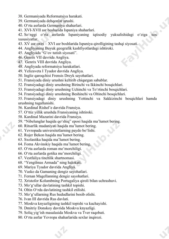 i. 36. genrix dengizchi va va uning dengiz sayohatlari. 37. katolik cherkoviga norozilik bildirgan nemis ziyolilarning fikrlari. 38. germaniyada reformatsiya harakati. 39. germaniyada dehqonlar urushi. 40. o‘rta asrlarda germaniya shaharlari. 41. xvi-xvii asr bosharida ispaniya shaharlari. 42. so‘nggi o‘rta asrlarda ispaniyaning iqtisodiy yuksalishidagi o‘ziga xos xususiyatlar. 43. xv asr oxiri – xvi asr boshlarida ispaniya qirolligining tashqi siyosati. 44. angliyaning buyuk geografik kashfiyotlardagi ishtiroki. 45. angliyada “g‘ov tutish siyosati”. 46. genrix vii davrida angliya. 47. genrix viii davrida angliya. 48. angliyada reformatsiya harakatlari. 49. yelizaveta i tyudor davrida angliya. 50. ingliz qaroqchisi frensis dreyk sayohatlari. 51. fransiyada diniy urushni keltirib chiqargan sabablar. 52. fransiyadagi diniy urushning birinchi va ikkinchi bosqichlari. 53. fransiyadagi diniy urushning uchinchi va to‘rtinchi bosqichlari. 54. fransiyadagi diniy urushning beshinchi va oltinchi bosqichlari. 55. fransiyadagi diniy urushning yettinchi va sakkizinchi bosqichlari hamda urushning tugallanishi. 56. kardinal rishel’e davrida fransiya. 57. o‘ttiz yillik urushda fransiyaning ishtiroki. 58. kardinal …