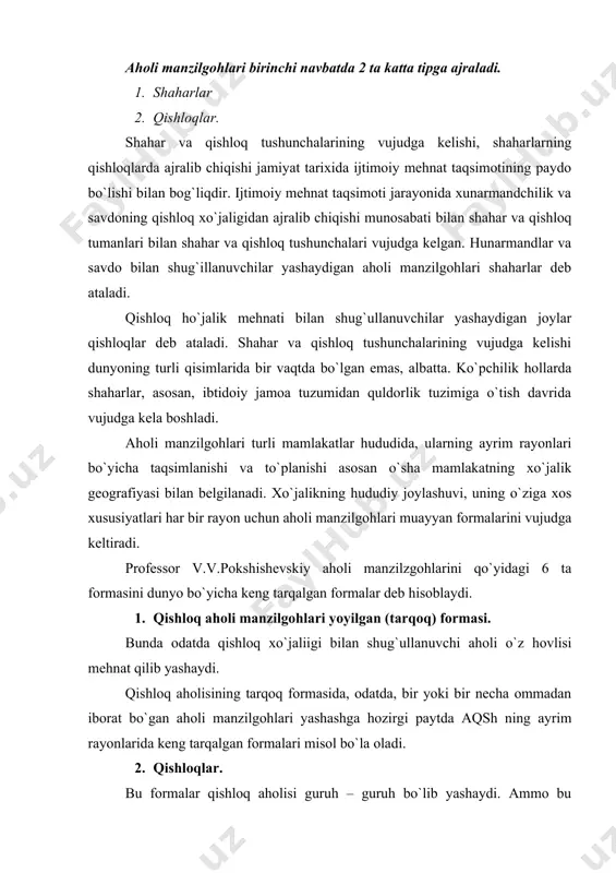 umidan quldorlik tuzimiga o`tish davrida vujudga kela boshladi. aholi manzilgohlari turli mamlakatlar hududida, ularning ayrim rayonlari bo`yicha taqsimlanishi va to`planishi asosan o`sha mamlakatning xo`jalik geografiyasi bilan belgilanadi. xo`jalikning hududiy joylashuvi, uning o`ziga xos xususiyatlari har bir rayon uchun aholi manzilgohlari muayyan formalarini vujudga keltiradi. professor v.v.pokshishevskiy aholi manzilzgohlarini qo`yidagi 6 ta formasini dunyo bo`yicha keng tarqalgan formalar deb hisoblaydi. 1. qishloq aholi manzilgohlari yoyilgan (tarqoq) formasi. bunda odatda qishloq xo`jaliigi bilan shug`ullanuvchi aholi o`z hovlisi mehnat qilib yashaydi. qishloq aholisining tarqoq formasida, odatda, bir yoki bir necha ommadan iborat bo`gan aholi manzilgohlari yashashga hozirgi paytda aqsh ning ayrim rayonlarida keng tarqalgan formalari misol bo`la oladi. 2. qishloqlar. bu formalar qishloq aholisi guruh – guruh bo`lib yashaydi. ammo bu formada ham qishloqlar qishloq xo`jaligida foydalaniladigan yerlar bo`ylab tarqoq joylashgan bo`ladi. bu forma dunyoning deyarli barcha qisimlarida tarqalgan bo`ib, qishloq aholisining asosiy yashah formasidir. qishloqlarning katta kichikligi ekin ekiladigan massivlarning katta kichikligiga, …