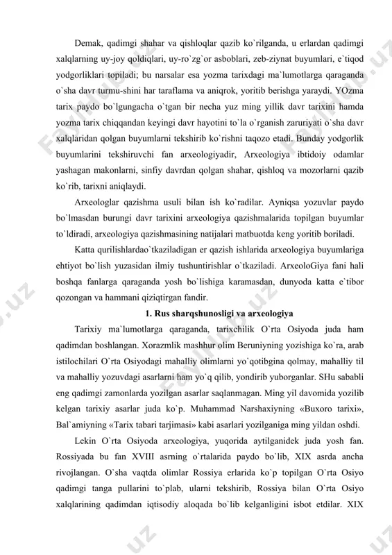 tarixiy asarlar juda ko`p. muhammad narshaxiyning «buxoro tarixi», bal`amiyning «tarix tabari tarjimasi» kabi asarlari yozilganiga ming yildan oshdi. lekin o`rta osiyoda arxeologiya, yuqorida aytilganidek juda yosh fan. rossiyada bu fan xviii asrning o`rtalarida paydo bo`lib, xix asrda ancha rivojlangan. o`sha vaqtda olimlar rossiya erlarida ko`p topilgan o`rta osiyo qadimgi tanga pullarini to`plab, ularni tekshirib, rossiya bilan o`rta osiyo xalqlarining qadimdan iqtisodiy aloqada bo`lib kelganligini isbot etdilar. xix asrning ikkinchi yarmida, o`rta osiyo rossiya tomonidan bosib olingandan keyin, bu erga kelgan har bir mutaxassis va savodli kishi qal`alar xarobasini, sun`iy tepalarni, shaharlar xarobalarini, qadimdan qolgan bino xarobalarini ko`rib, ularning tarixini surishtira boshladilar. natijada 1870 yillarda toshkentda chiqa boshlagan gazeta va jurnallarda bu tarixiy yodgorliklar haqida turli ma`lumotlar e`lon qilina boshlandi. bunday xarobalarni tekshirish jarayonida, hatto «xazina» izlab ba`zi tepalarni buzib yuborishgacha ham bordilar. bir guruh taraqqiyparvar rus ziyolilari — arxeologiya havaskorlari hozirgi tarix muzeyini tashkil etib, har joyda topilgan arxeologiyaga oid …