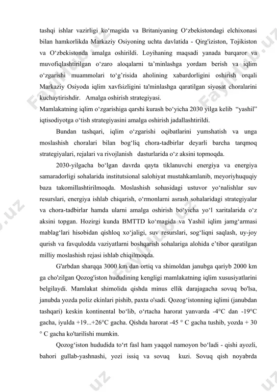 o‘zgidromet) bilan hamkorlikda amalga oshirildi. “markaziy osiyoda iqlim barqarorligini ta’minlash bo‘yicha strategik chora-tadbirlar va harakatlar” yangi mintaqaviy tashabbusi buyuk britaniyaning hamdo‘stlik va taraqqiyot bo‘yicha tashqi ishlar vazirligi ko‘magida va britaniyaning o‘zbekistondagi elchixonasi bilan hamkorlikda markaziy osiyoning uchta davlatida - qirg'iziston, tojikiston va o‘zbekistonda amalga oshirildi. loyihaning maqsadi yanada barqaror va muvofiqlashtirilgan o‘zaro aloqalarni ta’minlashga yordam berish va iqlim o‘zgarishi muammolari to‘g’risida aholining xabardorligini oshirish orqali markaziy osiyoda iqlim xavfsizligini ta'minlashga qaratilgan siyosat choralarini kuchaytirishdir. amalga oshirish strategiyasi. mamlakatning iqlim o‘zgarishiga qarshi kurash bo‘yicha 2030 yilga kelib “yashil” iqtisodiyotga o‘tish strategiyasini amalga oshirish jadallashtirildi. bundan tashqari, iqlim o‘zgarishi oqibatlarini yumshatish va unga moslashish choralari bilan bog‘liq chora-tadbirlar deyarli barcha tarqmoq strategiyalari, rejalari va rivojlanish dasturlarida o‘z aksini topmoqda. 2030-yilgacha bo‘lgan davrda qayta tiklanuvchi energiya va energiya samaradorligi sohalarida institutsional salohiyat mustahkamlanib, meyoriyhuquqiy baza takomillashtirilmoqda. moslashish sohasidagi ustuvor yo‘nalishlar suv resurslari, energiya ishlab chiqarish, o‘rmonlarni asrash sohalaridagi strategiyalar va chora-tadbirlar hamda ularni …