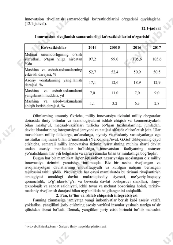 radi. shu bois barcha mamlakatlar milliy innovatsiya tizimiga tayangan holda milliy raqobatbardoshlikning yuqori darajasiga erishish va saqlab turish siyosatini olib borishadi. milliy innovatsiya tizimining birinchi konseptual poydevori o‘tgan asrning 80-yillarida yaratilgan. lundvall, frimen va nelson uning asosiy maqsadlarini ta’riflab berishgan. ularning xulosalari zamonaviy iqtisodiyotni taraqqiy ettirishning asosiy omili biznesni rivojlantirish manfaatlaridagi innovatsiyalar va ilmiy tadqiqotlar ekanligi, institutsionallik innovatsion faoliyat mazmuni va tuzilmasiga ta’sir qiluvchi omil hisoblanishi va ilmiy bilim iqtisodiyotni rivojlantirishda muhim rol o‘ynashi to‘g‘risidagi g‘oyalardan iborat bo‘lgan. innovatsion rivojlanish samaradorligi ko‘rsatkichlarini o‘zgarishi quyidagicha (12.1-jadval). 12.1-jadval innovatsion rivojlanish samaradorligi ko‘rsatkichlarini o‘zgarishi[footnoteref:1] [1: vvv.vebofskienke.kom - xalqaro ilmiy maqolalar platformasi.] ko‘rsatkichlar 2014 20015 2016 2017 mehnat unumdorligining o‘sish sur’atlari, o‘tgan yilga nisbatan %da 97,2 99,0 105,6 105,6 mashina va asbob-uskunalarning eskirish darajasi, % 52,7 52,4 50,9 50,5 asosiy vositalarning yangilanish darajasi, % 17,1 12,6 18,9 12,9 mashina va asbob-uskunalarni yangilanish muddati, yil 7,0 11,0 7,0 9,0 mashina va asbob-uskunalarni chiqib ketish darajasi, …