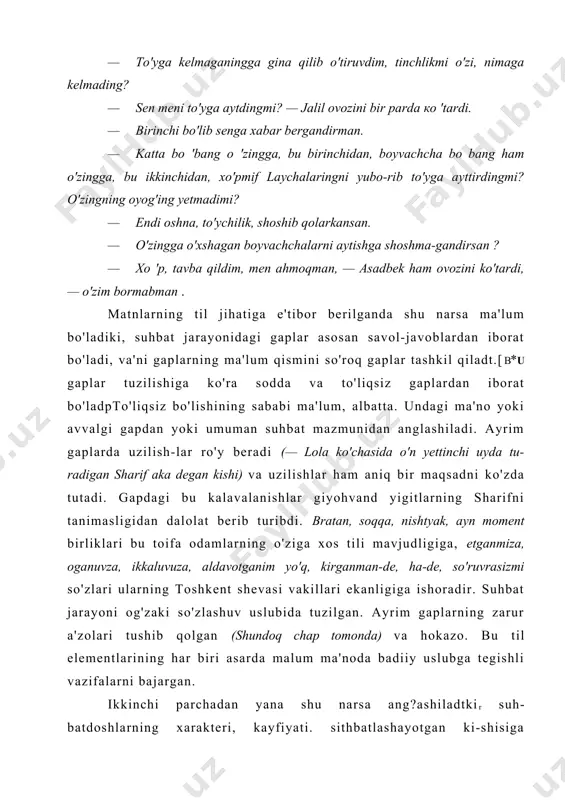 ro'y beradi (— lola ko'chasida o'n yettinchi uyda tu-radigan sharif aka degan kishi) va uzilishlar ham aniq bir maqsadni ko'zda tutadi. gapdagi bu kalavalanishlar giyohvand yigitlarning sharifni tanimasligidan dalolat berib turibdi. bratan, soqqa, nishtyak, ayn moment birliklari bu toifa odamlarning o'ziga xos tili mavjudligiga, etganmiza, oganuvza, ikkaluvuza, aldavotganim yo'q, kirganman-de, ha-de, so'ruvrasizmi so'zlari ularning toshkent shevasi vakillari ekanligiga ishoradir. suhbat jarayoni og'zaki so'zlashuv uslubida tuzilgan. ayrim gaplarning zarur a'zolari tushib qolgan (shundoq chap tomonda) va hokazo. bu til elementlari​ning har biri asarda malum ma'noda badiiy uslubga tegishli vazifalarni bajargan. ikkinchi parchadan yana shu narsa ang?ashiladtkir suh-batdoshlarning xarakteri, kayfiyati. sithbatlashayotgan ki-shisiga munosabati ham nutq jarayonida reallashadi. asfida aytgani-aytgan, degani-degan, qamchisidan qon tomadtgan, boshqalarga rtihoyatda qattiqqo'l asadbekning xarakteridagi boshqa qirralar dialog davomida ochiladi. bolalikdagi do'sti jalilga yon bosadi. n.muhiddinovning "kremlda o'tgan yillarim" asarining (т., «olzbekiston», 1995) 60-64-betlarida asar mualhfi va vkp(b) mk kotibi g.m.malcnkov bilan bo'lib o'tgan suhbatr keltirifgan. bu dialogda so'z …