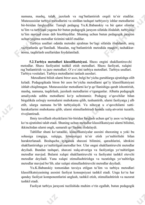 va motiv ehtiyojlarni rivojlantirish uchun tarbiyaviy ta’sir etish usul va yo‘llari yig‘indisidir. p.pidkasiskiyning ta’kidlashicha tarbiya metodi - bu dunyoga va o‘ziga munosabatni shakllantirishga qaratilgan pedagog va tarbiyachi faoliyatini tashkil etish modelidir. stolyarenko «tarbiya metodi pedagogik maqsadga erishish uchun tarbiyachi ongiga, hissiyotiga, xulq-atvoriga ta’sir ko‘rsatish yo‘l va usullaridir» - deb hisoblaydi. uning fikricha tarbiya metodi pedagog faoliyati orqali amalga oshiriladi. pedagoglar tarbiyalanuvchilarning turli faoliyatlarini tashkil etib, ishontirish, namuna, mashq, talab, jazolash va rag‘batlantirish orqali ta’sir etadilar. mutaxassislar tarbiya metodlarini va sinfdan tashqari tarbiyaviy ishlar metodlarini bir-biridan farqlaydilar. taniqli pedagog yu.k.babanskiy va bir qator olimlar ta’lim va tarbiyani yagona bir butun pedagogik jarayon sifatida ifodalab, tarbiyasiz ta’lim mavjud emas deb hisoblaydilar. shuning uchun butun pedagogik jarayon uchun yagona metodlar tizimini taklif etadilar. tarbiya usullari odatda metodni ajralmas bo‘lagi sifatida ifodalanib, aniq vaziyatlarda qo‘llaniladi. masalan, rag‘batlantirish metodida maqtov, tashakkur- noma, taqdirlash usullaridan foydalaniladi. 5.2.tarbiya metodlari klassifikatsiyasi. shaxs ongini shakllantiruvchi metodlar. shaxs faoliyatini tashkil …