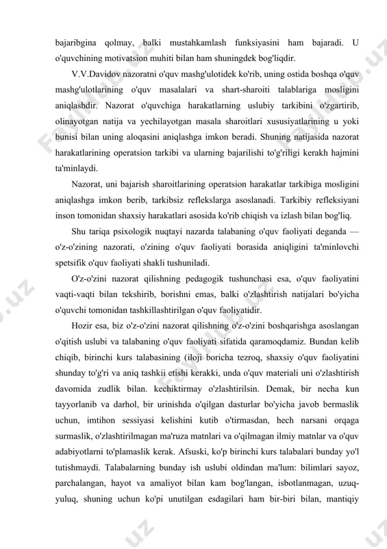 shqasiga o'tishiga olib keladi. ikkinchidan, teskari aloqaning chastotasi (oralig'i)ni aniqlash, kuzatuvchining teskari aloqa deb nomlagani mukammal deb hisoblanadi. o'quv jarayoniga ushbu holatni mexanik tarzda olib o'tish samarali chiqmagan. buning sababi quyidagicha izohlanadi; nazorat o'quv jarayonida faqatgina teskari aloqa funksiyasini bajaribgina qolmay, balki mustahkamlash funksiyasini ham bajaradi. u o'quvchining motivatsion muhiti bilan ham shuningdek bog'liqdir. v.v.davidov nazoratni o'quv mashg'ulotidek ko'rib, uning ostida boshqa o'quv mashg'ulotlarining o'quv masalalari va shart-sharoiti talablariga mosligini aniqlashdir. nazorat o'quvchiga harakatlarning uslubiy tarkibini o'zgartirib, olinayotgan natija va yechilayotgan masala sharoitlari xususiyatlarining u yoki bunisi bilan uning aloqasini aniqlashga imkon beradi. shuning natijasida nazorat harakatlarining operatsion tarkibi va ularning bajarilishi to'g'riligi kerakh hajmini ta'minlaydi. nazorat, uni bajarish sharoitlarining operatsion harakatlar tarkibiga mosligini aniqlashga imkon berib, tarkibsiz reflekslarga asoslanadi. tarkibiy refleksiyani inson tomonidan shaxsiy harakatlari asosida ko'rib chiqish va izlash bilan bog'liq. shu tariqa psixologik nuqtayi nazarda talabaning o'quv faoliyati deganda — o'z-o'zining nazorati, o'zining o'quv faoliyati borasida aniqligini …