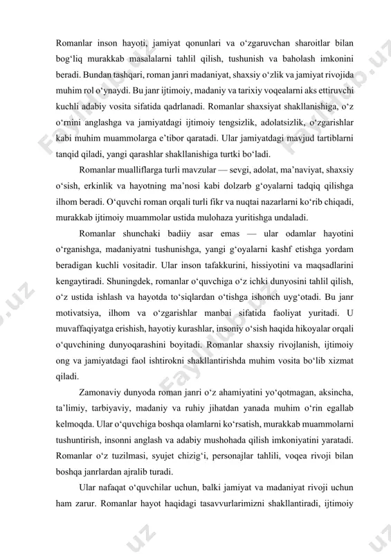 hlil qilish, tushunish va baholash imkonini beradi. bundan tashqari, roman janri madaniyat, shaxsiy o‘zlik va jamiyat rivojida muhim rol o‘ynaydi. bu janr ijtimoiy, madaniy va tarixiy voqealarni aks ettiruvchi kuchli adabiy vosita sifatida qadrlanadi. romanlar shaxsiyat shakllanishiga, o‘z o‘rnini anglashga va jamiyatdagi ijtimoiy tengsizlik, adolatsizlik, o‘zgarishlar kabi muhim muammolarga e’tibor qaratadi. ular jamiyatdagi mavjud tartiblarni tanqid qiladi, yangi qarashlar shakllanishiga turtki bo‘ladi. romanlar mualliflarga turli mavzular — sevgi, adolat, ma’naviyat, shaxsiy o‘sish, erkinlik va hayotning ma’nosi kabi dolzarb g‘oyalarni tadqiq qilishga ilhom beradi. o‘quvchi roman orqali turli fikr va nuqtai nazarlarni ko‘rib chiqadi, murakkab ijtimoiy muammolar ustida mulohaza yuritishga undaladi. romanlar shunchaki badiiy asar emas — ular odamlar hayotini o‘rganishga, madaniyatni tushunishga, yangi g‘oyalarni kashf etishga yordam beradigan kuchli vositadir. ular inson tafakkurini, hissiyotini va maqsadlarini kengaytiradi. shuningdek, romanlar o‘quvchiga o‘z ichki dunyosini tahlil qilish, o‘z ustida ishlash va hayotda to‘siqlardan o‘tishga ishonch uyg‘otadi. bu janr motivatsiya, ilhom va o‘zgarishlar …