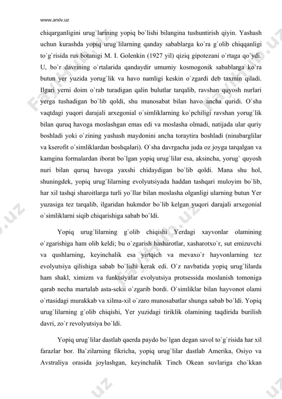 ldi; bu o`zgarish hasharotlar, xasharotxo`r, sut emizuvchi va qushlarning, keyinchalik esa yirtqich va mevaxo`r hayvonlarning tez evolyutsiya qilishiga sabab bo`lishi kerak edi. o`z navbatida yopiq urug`lilarda ham shakl, ximizm va funktsiyalar evolyutsiya protsessida moslanish tomoniga qarab necha martalab asta-sekii o`zgarib bordi. o`simliklar bilan hayvonot olami o`rtasidagi murakkab va xilma-xil o`zaro munosabatlar shunga sabab bo`ldi. yopiq urug`lilarning g`olib chiqishi, yer yuzidagi tiriklik olamining taqdirida burilish davri, zo`r revolyutsiya bo`ldi. yopiq urug`lilar dastlab qaerda paydo bo`lgan degan savol to`g`risida har xil farazlar bor. ba`zilarning fikricha, yopiq urug`lilar dastlab amerika, osiyo va avstraliya orasida joylashgan, keyinchalik tinch okean suvlariga cho`kkan gipotetik tropik materikda paydo bo`lgan. ba`zilar yopiq urug`lilarning dastlab paydo bo`lgan joyi arktika materigidir deb hisoblasa, boshqalar subtropiklar va shimoliy yarim sharning o`rtacha issiq zonalaridagi tog`lardir deb hisoblaydi. hozir ko`pchilik botaniklar dastlabki yopiq urug`lilarni monopodial tipda bir nechta yo`g`on shox chiqargan kalta tanali daraxtlar bo`lgan deb hisoblaydi. simpodial tipda shoxlanib, bir talay yo`g`on …