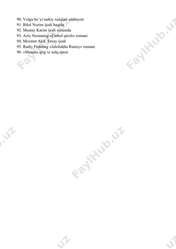 d adabiyoti 87. shimoliy kavkaz turliy xalqlar adabiyoti 88. muso jalil ijodi 89. turkman folklori haqida 90. volga bo`yi turkiy xalqlari adabiyoti 91. bilol nozim ijodi haqida 92. mustay karim ijodi xususida 93. aziz nesinning «futbol qiroli» romani 94. mexmet akif ersoy ijodi 95. radiy fishning «jaloliddin rumiy» romani 96. «manas» qirg`iz xalq eposi