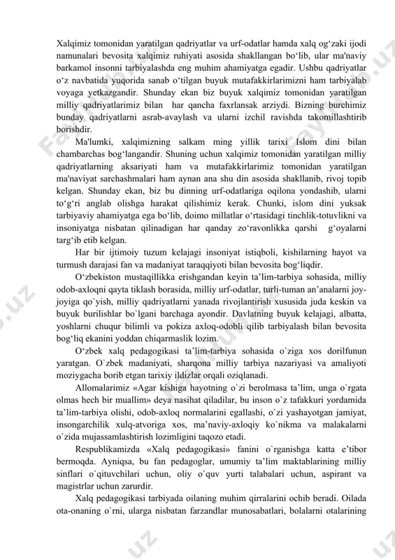 nuvchi hayotida o‘zining boy hayotiy tajribalari, farzandlar kamoloti borasida tutgan tutimlari, sa'y-harakatlari, yo‘l-yo‘riqlari, aql-zakovatlari bilan yaratilgan. hamisha safarlarda bo‘lib, o‘zga yurt kishilari bilan muloqotlarda bo‘lish, izlanishlar olib borishdan toliqmaslik kabi hislatlar o‘zbek xalqi xarakteriga xos fazilatlardandir. insonparvarlik, baynalmilallik, hushyorlik, zukkolik, topqirlik, bilimdonlik, uquvlikni o‘ziga e'tiqod qilib olgan o‘zbek xalq pedagogikasi ayni choqda sharq odobnomasi, ibratnomasidan doimiy ravishda bahramand bo‘lgan, sharqona xalq pedagogikasi boyliklaridan oziqlangan va uning eng go‘zal namunalarini o‘ziga qabul qilib olgan. o‘zbek xalq pedagogikasining asosiy manbasi. o‘zbek xalq pedagogikasining manbalarini asosan uch turga bo‘lib o‘rganish mumkin. bular quyidagilar: xalqimizning buyuk mutafakkirlari tomonidan meros qilib qoldirilgan nasriy va nazmiy asarlar, odobnoma va pandnomalar; xalqimiz tomonidan yaratilgan xalq og‘zaki ijodi va folklori namunalari, xalqimizning qadriyatlari, urf-odatlari va turli xil marosimlari; islom dinining muqaddas kitobi “qur'oni karim”, payg‘ambarimizdan meros qilib qoldirilgan hadis namunalari va buyuk islomiy ta'limotlarning namunalari. endi biz shular xususida o‘zimizning fikr-mulohazalarimizni bildirib o‘tmoqchimiz. xalqimizning buyuk mutafakkirlari bo‘lmish imom …