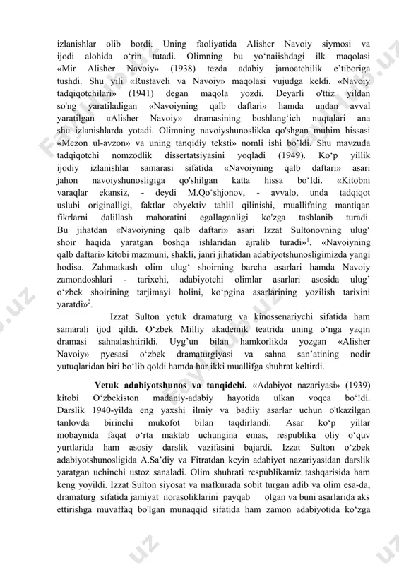 avrlardayoq drama janriga jiddiy e’tibor bera boshlaganini ko‘rsatadi. “adabiyotda obrazni yuzaga keltirish yo‘llari”, «badiiy adabiyotda til» kabi maqolalar esa, olimning «adabiyot nazariyasi» kitobi dabdurustdan yuzaga kelmaganini. bu ishga u uzoq yillar mobaynida tayyorlanib borganini ko‘rsatadi. bu maqolalar, ko‘p o‘tmay, “adabiyot nazariyasi”ning tarkibiy qismlarini tashkil etdi. 1940- yilda u o'zining «o‘zbek tanqidchiligi haqida» maqolasini e’lon qildi. unda davr muhrini ko'rsatuvchi cheklanishlar yo‘q emas. lekin bundan qat’i nazar undagi ilgari surilgan qator chuqur ilmiy-nazariy fikrlar bu sohaning jiddiy va teran bir mutaxassisi yetilib kelayotganini namoyon etadi. izzat sultonov uch yo’nalishda: zamonaviy adabiyot muammolari, mumtoz adabiyot tarixi hamda adabiyot nazariyasi masalalari xususida izlanishlar olib bordi. uning faoliyatida alisher navoiy siymosi va ijodi alohida o‘rin tutadi. olimning bu yo‘naiishdagi ilk maqolasi «mir alisher navoiy» (1938) tezda adabiy jamoatchilik e’tiboriga tushdi. shu yili «rustaveli va navoiy» maqolasi vujudga keldi. «navoiy tadqiqotchilari» (1941) degan maqola yozdi. deyarli o'ttiz yildan so'ng yaratiladigan «navoiyning qalb daftari» hamda undan …