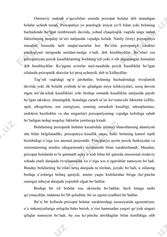 aslik va o‘ziga xos o‘zgarishlar namoyon bo‘ladi. bunday bolalarning ba’zilari ortiq darajada ta’sirchan, jizzaki bo‘ladi, u oilaning boshqa a’zolariga befarq qaraydi, ammo yaqin kishilaridan biriga (ko‘pincha onasiga) nihoyat darajada yopishib olgan bo‘ladilar. boshqa bir xil bolalar esa, aksincha bo‘ladilar, hech kimga mehr qo‘ymaydilar, indamas bo‘lib qoladilar, bir oz egoist (xudbin) bo‘ladilar. ba’zi bir hollarda psixopat bolatar xarakteridagi xususiyatida egosentrizm, o‘z imkoniyatlariga ortiqcha baho berish, o‘zini hammadan yuqori qo‘yish singari qiliqlar namoyon bo‘ladi, bu esa ko‘pincha atrofdagilar bilan konfliktga olib keladi. psixopat bolalarda ko‘pincha ortiqcha ta’sirlanish, ba’zi vaqtlarda esa affektiv jizzakilikka moyillik seziladi, ularda iroda uncha rivojlanmagan bo‘ladi, buning oqibatida beqaror kayfiyat vujudga keladi. ularning xulq-atvori impulsiv xarakterda bo‘ladi. bunday bolalarning ish qobiliyati pasaygan bo‘ladi, ular еtarli darajada diqqat-e’tiborli emaslar, diqqat-e’tiborlarini bir joyga to‘play olmaydilar, maktab topshiriqlarini bajarishdagi qiyinchiliklarni еnga olmaydilar. maktab rahbari va pedagoglar uchun psixopatiyaning klassifikasiyasini o‘rganishda psixopat bola shaxsi strukturasining xususiyatlari, uning xulq-atvoridagi o‘ziga xos jihatlari, uning kamol …