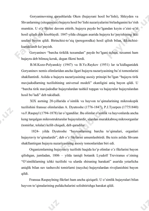 ashlarida oken (hujayrani hosil bo’lishi), shleyden va shvanlarning (sitogenezis) hujayra hosil bo’lishi nazariyalarini birlashganini ko’rish mumkin. u o’z fikrini davom ettirib, hujayra paydo bo’lgandan keyin o’zini–o’zi hosil qiladi deb hisoblaydi. 1847-yilda chiqqan asarida hujayra ko’payishining ikki usulini bayon qildi. birinchisi-to’siq (peregorodka) hosil qilish bilan, ikkinchisi-kurtaklanib ko’payish. goryaninov “barcha tiriklik tuxumdan” paydo bo’lgani uchun, tuxumni ham hujayra deb bilmoq kerak, degan fikrni berdi. b.m.kozo-polyanskiy (1947) va b.ye.raykov (1951) lar ta’kidlaganidek goryaninov nemis olimlaridan ancha ilgari hujayra nazariyasining ba’zi tomonlarini shakllantirdi. aslida u hujayra nazariyasining asosiy prinsipi bo’lgan “hujayra tirik mavjudodlarning tuzilishining universal modeli” ekanligini aniq bayon qildi. u “barcha tirik mavjudodlar hujayralardan tashkil topgan va hujayralar hujayralardan hosil bo’ladi” deb takidladi. xix asrning 20-yillarida o’simlik va hayvon to’qimalarining mikroskopik tuzilishini fransuz olimlaridan a. dyutroshe (1776-1847), p.j.tyurpen (17751840) va f.raspayl (1794-1878) lar o’rgandilar. bu olimlar o’simlik va hayvonlarda ancha keng tarqalgan mikrostrukturalar hujayralardir, ulardan murakkabroq mikroorganlar (tomirlar, tolalar) kelib chiqadi, deb qaradilar. …