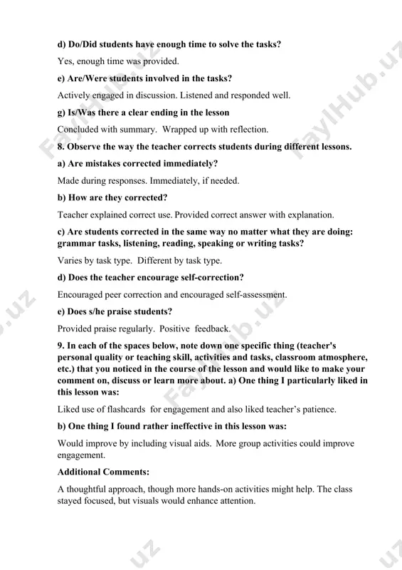 tely? made during responses. immediately, if needed. b) how are they corrected? teacher explained correct use. provided correct answer with explanation. c) are students corrected in the same way no matter what they are doing: grammar tasks, listening, reading, speaking or writing tasks? varies by task type. different by task type. d) does the teacher encourage self-correction? encouraged peer correction and encouraged self-assessment. e) does s/he praise students? provided praise regularly. positive feedback. 9. in each of the spaces below, note down one specific thing (teacher's personal quality or teaching skill, activities and tasks, classroom atmosphere, etc.) that you noticed in the course of the lesson and would like to make your comment on, discuss or learn more about. a) one thing i particularly liked in this lesson was: liked use of flashcards for engagement and also liked teacher’s patience. b) one thing i found rather ineffective in this lesson …