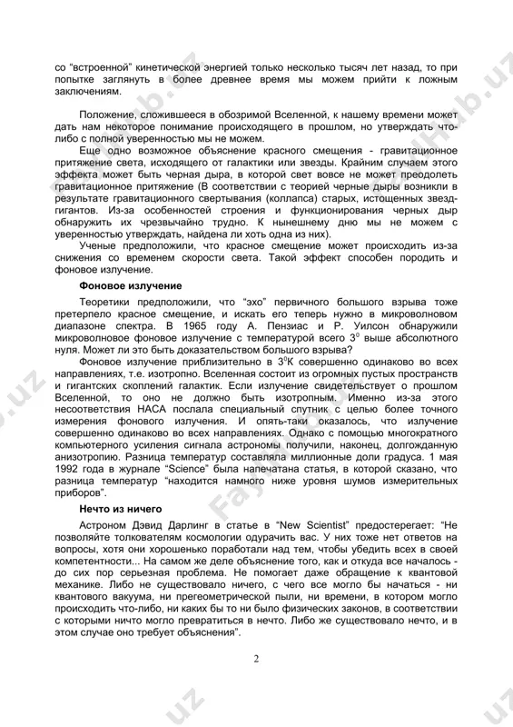 ения, такие, как наше солнце. в качестве доказательств того, что в свое время произошел большой взрыв, говорят о красном смещении света от объектов, расположенных на больших расстояниях и микроволновом фоновом излучении. красное смещение наблюдаемый спектр элементов, находящихся от нас на очень большом расстоянии, в общем таков же, как и на земле, но спектральные линии сдвинуты в низкочастотную область - к большей длине волны. это явление называют красным смещением. его пытаются объяснить тем, что земля и объект разлетаются с большой скоростью в разные стороны. следуя такой теории, если проследить этот процесс в прошлое, все должно было начаться из одной точки большого взрыва. вполне возможно, что красное смещение в спектре дальних галактик происходит из-за их удаления от нас. библия говорит о том, что господь распростер небеса. действие этого движения противоположно действию сил притяжения, что стабилизирует всю систему. однако если небеса были созданы со “встроенной” кинетической энергией только несколько тысяч лет назад, то …