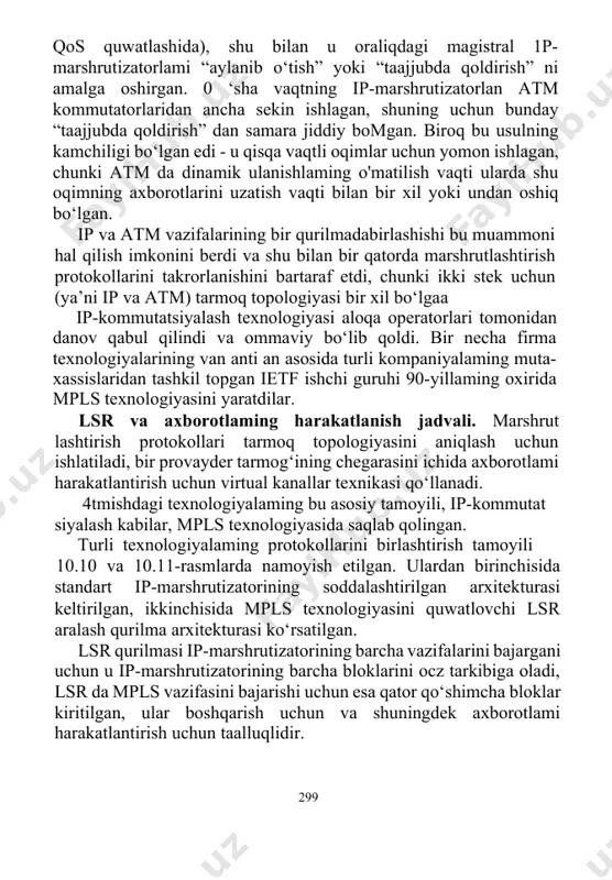 yoki undan oshiq bo‘lgan. ip va atm vazifalarining bir qurilmadabirlashishi bu muammoni hal qilish imkonini berdi va shu bilan bir qatorda marshrutlashtirish protokollarini takrorlanishini bartaraf etdi, chunki ikki stek uchun (ya’ni ip va atm) tarmoq topologiyasi bir xil bo‘lgaa ip-kommutatsiyalash texnologiyasi aloqa operatorlari tomonidan danov qabul qilindi va ommaviy bo‘lib qoldi. bir necha firma texnologiyalarining van anti an asosida turli kompaniyalaming muta-xassislaridan tashkil topgan ietf ishchi guruhi 90-yillaming oxirida mpls texnologiyasini yaratdilar. lsr va axborotlaming harakatlanish jadvali. marshrut­ lashtirish protokollari tarmoq topologiyasini aniqlash uchun ishlatiladi, bir provayder tarmog‘ining chegarasini ichida axborotlami harakatlantirish uchun virtual kanallar texnikasi qo‘llanadi. 4tmishdagi texnologiyalaming bu asosiy tamoyili, ip-kommutat­ siyalash kabilar, mpls texnologiyasida saqlab qolingan. turli texnologiyalaming protokollarini birlashtirish tamoyili 10.10 va 10.11-rasmlarda namoyish etilgan. ulardan birinchisida standart ip-marshrutizatorining soddalashtirilgan arxitekturasi keltirilgan, ikkinchisida mpls texnologiyasini quwatlovchi lsr aralash qurilma arxitekturasi ko‘rsatilgan. lsr qurilmasi ip-marshrutizatorining barcha vazifalarini bajargani uchun u ip-marshrutizatorining barcha bloklarini ocz tarkibiga oladi, lsr …