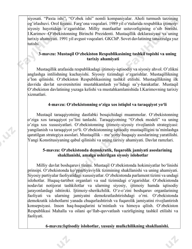 ini ta’minlashga qaratilgan strategiya asoslari. mustaqillik – me’yoriy-huquqiy asoslarining yaratilishi. yangi konstitusiyaning qabul qilinishi va uning tarixiy ahamiyati. davlat ramzlari. 5-mavzu: o‘zbekistonda demokratik, fuqarolik jamiyati asoslarining shakllanishi, amalga oshirilgan siyosiy islohotlar milliy davlat boshqaruvi tizimi. mustaqil o‘zbekistonda hokimiyatlar bo‘linishi prinsipi. o‘zbekistonda ko’ppartiyaviylik tizimining shakllanishi va uning ahamiyati. siyosiy partiyalar faoliyatidagi xususiyatlar. o‘zbekistonda parlament tizimi va undagi islohotlar. huquq-tartibot organlari va sud tizimidagi o‘zgarishlar. o‘zbekistonda nodavlat notijorat tashkilotlar va ularning siyosiy, ijtimoiy hamda iqtisodiy jarayonlardagi ishtiroki. ijtimoiy-sherikchilik. o‘z-o’zini boshqaruv organlarining faoliyati va ularning jamiyatni demokratlashtirishdagi o’rni. o‘zbekistonda demokratik islohotlarni yanada chuqurlashtirish va fuqarolik jamiyatini rivojlantirish konsepsiyasi. inson haq-huquqlarini ta’minlash va himoya qilish. o‘zbekiston respublikasi mahalla va oilani qo‘llab-quvvatlash vazirligining tashkil etilishi va faoliyati. 6-mavzu:iqtisodiy islohotlar, xususiy mulkchilikning shakllanishi. o‘zbekistonda bozor munosabatlarining rivojlanishi iqtisodiyotni modernizasiya qilish konsepsiyasi. o‘zbekiston respublikasida bozor munosabatlarining shakllanishi, uning yo’nalishlari, bosqichlari va xususiyatlari. bozor munosabatlariga o’tishning huquqiy asoslarining yaratilishi. iqtisodiy islohotlarning besh tamoyilini amalga oshirilish mexanizmi. pul islohotining …