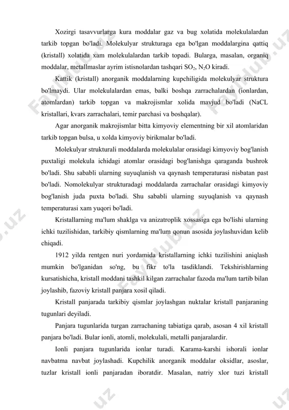 joylashadi. kupchilik anorganik moddalar oksidlar, asoslar, tuzlar kristall ionli panjaradan iboratdir. masalan, natriy xlor tuzi kristall panjarasining tugunlarida na va cl ionlari turadi. na ni xar qaysi ioni clning 6 ta ioni bilan kurshalgan. nacl kristallida koordinasion son 6 ga teng, koordinasion sonning kiymati, asosan zarrachalar radiusining o'zaro nisbatiga bog'liq, ularning bir-biridan ayirmasi kamaygan sari koordinasion son ko'payadi. ionli panjarada o'zaro tortishish juda kuchli bo'ladi. shu sababli ionli panjara kristallarining suyuqlanish t si juda yuqoridir. masalan: nacl ts-800°s, tk-1413°s. atomli panjaraning tugunlarida atom turadi. olmos bilan grafit kristallarining panjara tugunlarida uglerod atomi joylashgan. olmos kristallida tetraedr burchagida joylashgan to'rtta uglerod atomi bir-biri bilan kovalent kuch orqali tortishib turadi. grafitda esa uglerod atomlari qatlamlarga joylashgan. ikki qatlamdagi uglerod atomlari bir-birini kuchsiz tortadi, ular vander-val's kuchi orqali tortishib turadi. grafitning yumshoqligi ana shundan kelib chiqadi. molekulyar panjarali kristallning tugunlarida molekula turadi so2, muz va bir qancha organiq moddalarni kristali shu xilda bo'ladi. …