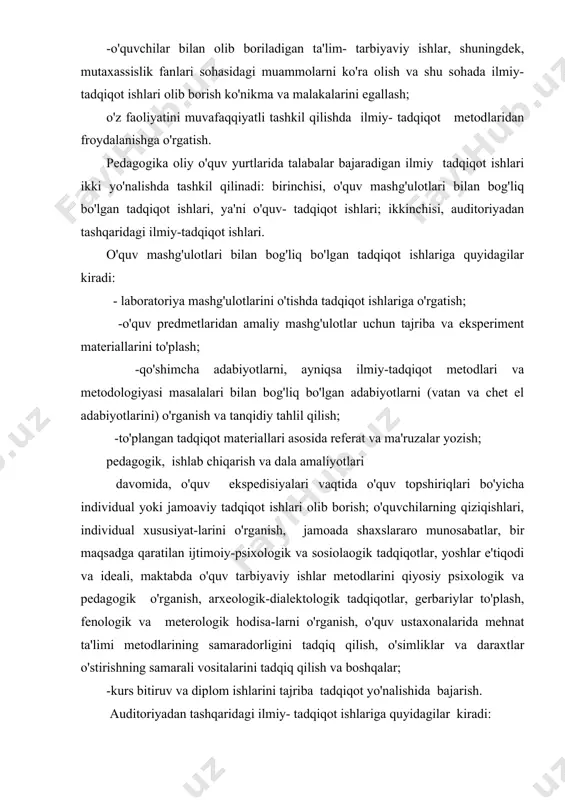 , gerbariylar to'plash, fenologik va meterologik hodisa-larni o'rganish, o'quv ustaxonalarida mehnat ta'limi metodlarining samaradorligini tadqiq qilish, o'simliklar va daraxtlar o'stirishning samarali vositalarini tadqiq qilish va boshqalar; -kurs bitiruv va diplom ishlarini tajriba tadqiqot yo'nalishida bajarish. auditoriyadan tashqaridagi ilmiy- tadqiqot ishlariga quyidagilar kiradi: - talabalarning ilmiy to'garaklardagi ishlari. bunday to'garaklarda talabalar ilmiy bilish metolarini, tadqiqot usullarini o'rganadilar, adabiyotlar va boshqa ilm manabaalari asosida hisobotlar yozadilar, o'zlarining tadqiqot ishlari haqida chiqishlar qiladilar, turli maslarning muhokama qilishda, munozaralarda qatnashadi-lar; - kafedra o'qituvchilari, aspirantlar, shuningdek, maktablar, xalq ta'limi tizimidagi ilmiy-metodik muassa-salari tomonidan olib boriladigan tadqiqot ishlarida qatnashish; - ilmiy- tadqiqot muassasalari tomonidan o'tkazila-digan arxeologik, etnografik va boshqa ekspedisiyalarda qatnashish; - o'zining tadqiqot materiallari asosida ma'ruzalar va chiqishlar qilish; - konstruktorlik byurolaridagi ishlarda, shartnoma yoki otaliq asosida olib boriladigan tadqiqot ishlarida qatnashish; asboblarni konstruksiya qilish, ta'limning texnik vositalari va ko'rgazmalilik vositalarini yasash, jamoa xo'jaliklarida mehnatni ilmiy tashkil qilishni o'rganish va boshqalar. i-ii kurslarda talbalar kafedra …