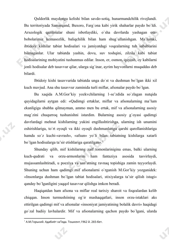 shuning uchun ham qadimgi mif afsonalarni o`rganish m.gor’kiy yozganidek: «insonlarga dushman bo`lgan tabiat hodisalari, stixiyalarga ta’sir qilish istagi» qanday bo`lganligini yaqqol tasavvur qilishga imkon beradi. haqiqatdan ham afsona va miflar real tarixiy sharoit va foqealardan kelib chiqqan. inson turmushiining og`ir mashaqqatlari, inson orzu-istaklari aks ettirilgan qadimgi mif va afsonalar «insoniyat jamiyatining bolalik davri» haqidagi go`zal badiiy lavhalardir. mif va afsonalarning qachon paydo bo`lgani, ularda hayot haqiqati qay darajada aks etganini aniqlash qiyin. shunday bo`lsa-da, afsona va miflarda aks ettirilgan qator hollar real bog`liq, real voqea-hodisalarga asoslangani aniq. xalq og`zaki ijodida yaratilgan bu mif va afsonalar keyincha yozma adabiyotga kirib borgan, davrlar o`tishi bilan qayta-qayta ishlanib silliqlana borgan. o`rta osiyo xalqlarining qadimgi mif va afsonalarda asosan yaxshilik va yomonlik, nur va zulmat o`rtasidagi kurash tasvirlanadi. ko`pchilik mifologik obrazlar mana shu ikki kuch o`rtasidagi kurash fonida gavdalanadi. miflarda hikoya qilinishicha, ikki olam ya’ni yaxshilik va yomonlik olami bor. yaxshilik olami axura mazda …