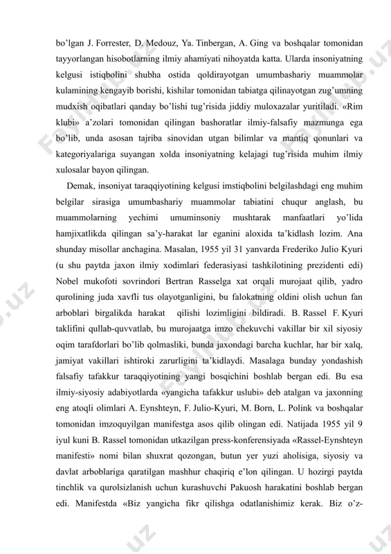 i boshlab bergan edi. bu esa ilmiy-siyosiy adabiyotlarda «yangicha tafakkur uslubi» deb atalgan va jaxonning eng atoqli olimlari a. eynshteyn, f. julio-kyuri, m. born, l. polink va boshqalar tomonidan imzoquyilgan manifestga asos qilib olingan edi. natijada 1955 yil 9 iyul kuni b. rassel tomonidan utkazilgan press-konferensiyada «rassel-eynshteyn manifesti» nomi bilan shuxrat qozongan, butun yer yuzi aholisiga, siyosiy va davlat arboblariga qaratilgan mashhur chaqiriq e’lon qilingan. u hozirgi paytda tinchlik va qurolsizlanish uchun kurashuvchi pakuosh harakatini boshlab bergan edi. manifestda «biz yangicha fikr qilishga odatlanishimiz kerak. biz o’z-o’zimizdan u yoki bu guruh mamlakatlarining harbiy galabasini ta’minlash uchun nimalar qilish zarur deb emas, balki yadro xalokati va uning daxshatli oqibatlari qanday bo’lishi mumkinligi tug’risida insoniyatni ogoxlantirish uchun nimalar qilding deb surashimiz kerak», — degani so’zlar bor edi. «rassel-eynshteyn manifesti» chop etilganiga ham mana 45 yil o’tdi. bu vaqt mobaynida yadro qurollarini ishlab chiqish va sinab ko’rish ko’lami bir necha barobar ko’paydi. ikkinchi …
