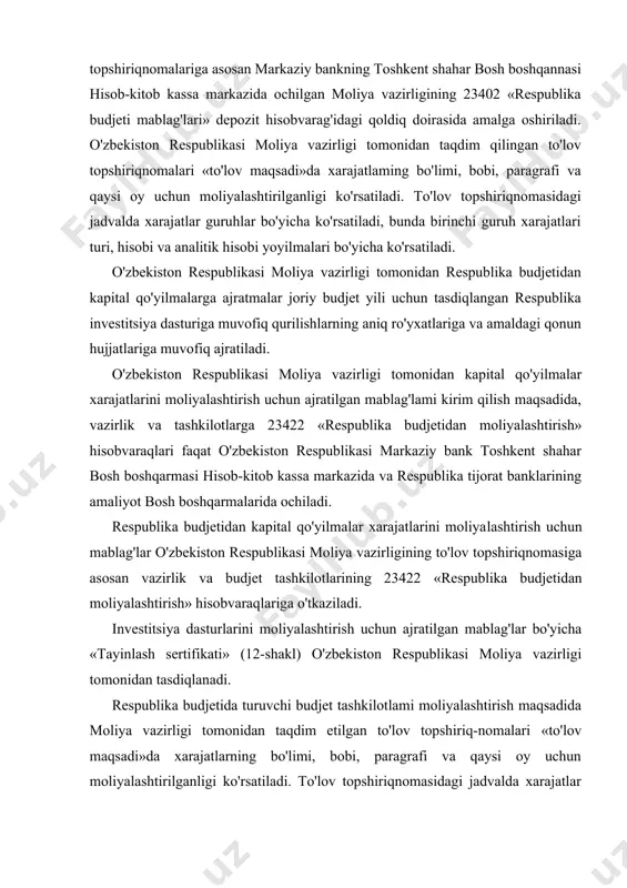 un ajratilgan mablag'lar bo'yicha «tayinlash sertifikati» (12-shakl) o'zbekiston respublikasi moliya vazirligi tomonidan tasdiqlanadi. respublika budjetida turuvchi budjet tashkilotlami moliyalashtirish maqsadida moliya vazirligi tomonidan taqdim etilgan to'lov topshiriq-nomalari «to'lov maqsadi»da xarajatlarning bo'limi, bobi, paragrafi va qaysi oy uchun moliyalashtirilganligi ko'rsatiladi. to'lov topshiriqnomasidagi jadvalda xarajatlar guruhlar bo'yicha ko'rsatiladi, bunda birinchi gunih xarajatlari turi, hisobi va analitik hisobi yoyilmalari bo'yicha ko'rsatiladi. respublika budjetida turuvchi budjet tashkilotlami moliyalashtirish maqsadida moliya vazirligi tomonidan taqdim etilgan to'lov topshi-riqnomalari «to'lov maqsadi»da xarajatlarning bo'limi, bobi, pa​ragrafi va qaysi oy uchun moliyalashtirilganligi ko'rsatiladi. to'lov topshiriqnomasidagi jadvalda xarajatlar guruhlar bo'yicha ko'rsatiladi, bunda birinchi guruh xarajatlari tun, hisobi va analitik hisobi yoyilmalari bo'yicha ko'rsatiladi. respublikabudjetidankapitalqo'yilmalarnimoliyalashtirishuchun ajratilgan mablaglar qoldiqlari moliyaviy yil oxirida olib qo'yilmaydi va keyingi moliyaviy yilda, budjetdan moliyalashtiriladigan limit doirasida ishlatiladi. keyingi moliyaviy yil uchun tasdiqlangan respublika investitsiya dasturiga budjet mablag'lari qoldiqlari mavjud bo'lgan obyektlar kiritilmagan bo'lsa, ushbu mablag'lar qoldiqlari ishlatilmasdan respublika budjetiga qaytariladi. kapital qo'yilmalarni moliyalashtirish uchun ajratilgan mablag'lar …