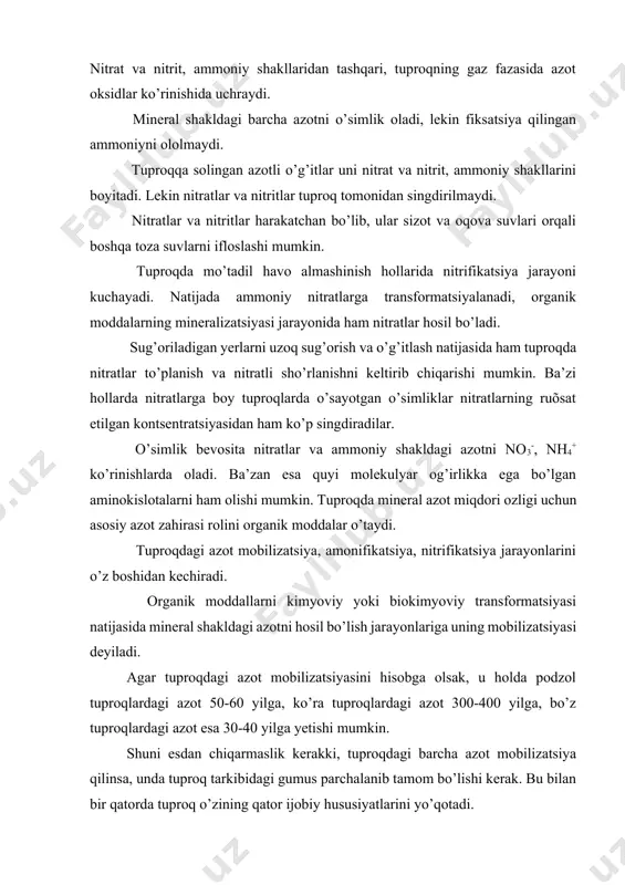 idan singdirilmaydi. nitratlar va nitritlar harakatchan bo’lib, ular sizot va oqova suvlari orqali boshqa toza suvlarni ifloslashi mumkin. tuproqda mo’tadil havo almashinish hollarida nitrifikatsiya jarayoni kuchayadi. natijada ammoniy nitratlarga transformatsiyalanadi, organik moddalarning mineralizatsiyasi jarayonida ham nitratlar hosil bo’ladi. sug’oriladigan yerlarni uzoq sug’orish va o’g’itlash natijasida ham tuproqda nitratlar to’planish va nitratli sho’rlanishni keltirib chiqarishi mumkin. ba’zi hollarda nitratlarga boy tuproqlarda o’sayotgan o’simliklar nitratlarning ruõsat etilgan kontsentratsiyasidan ham ko’p singdiradilar. o’simlik bevosita nitratlar va ammoniy shakldagi azotni no3-, nh4+ ko’rinishlarda oladi. ba’zan esa quyi molekulyar og’irlikka ega bo’lgan aminokislotalarni ham olishi mumkin. tuproqda mineral azot miqdori ozligi uchun asosiy azot zahirasi rolini organik moddalar o’taydi. tuproqdagi azot mobilizatsiya, amonifikatsiya, nitrifikatsiya jarayonlarini o’z boshidan kechiradi. organik moddallarni kimyoviy yoki biokimyoviy transformatsiyasi natijasida mineral shakldagi azotni hosil bo’lish jarayonlariga uning mobilizatsiyasi deyiladi. agar tuproqdagi azot mobilizatsiyasini hisobga olsak, u holda podzol tuproqlardagi azot 50-60 yilga, ko’ra tuproqlardagi azot 300-400 yilga, bo’z tuproqlardagi azot …