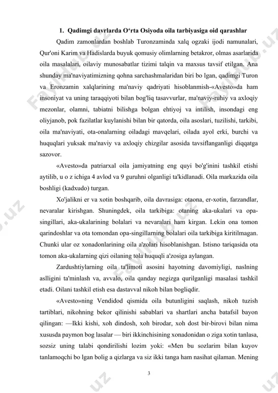 a qanday negizga qurilganligi masalasi tashkil etadi. oilani tashkil etish esa dastavval nikoh bilan bogliqdir. «avesto»ning vendidod qismida oila butunligini saqlash, nikoh tuzish tartiblari, nikohning bekor qilinishi sabablari va shartlari ancha batafsil bayon qilingan: —ikki kishi, xoh dindosh, xoh birodar, xoh dost bir-birovi bilan nima xususda paymon bog lasalar — biri ikkinchisining xonadonidan o ziga xotin tanlasa, sozsiz uning talabi qondirilishi lozim yoki: «men bu sozlarim bilan kuyov tanlamoqchi bo lgan bolig a qizlarga va siz ikki tanga ham nasihat qilaman. mening o'gitlarimga quloq solinglar va uni haqiqatda xotirangizga jo qiling va oz dinlaringizni topinglarda, uni amalda joriy etinglar». bunga kora nikoh zurriyod qoldirish uchun irodasi mushtarak ikki tanni qovushtiradi. u yigit va qizning bir-birini chuqur hurmat qilishiga asoslangan birligidir. qadimgi ajdodlarimizda balog at yoshi 15 yosh hisoblanib, oila qurishga imkoniyati va qobiliyati bolgan har bir yigit oila qurish va ozidan zurriyod qoldirishga majbur bolgan. imkoniyati bola turib, uylanmay yurgan …