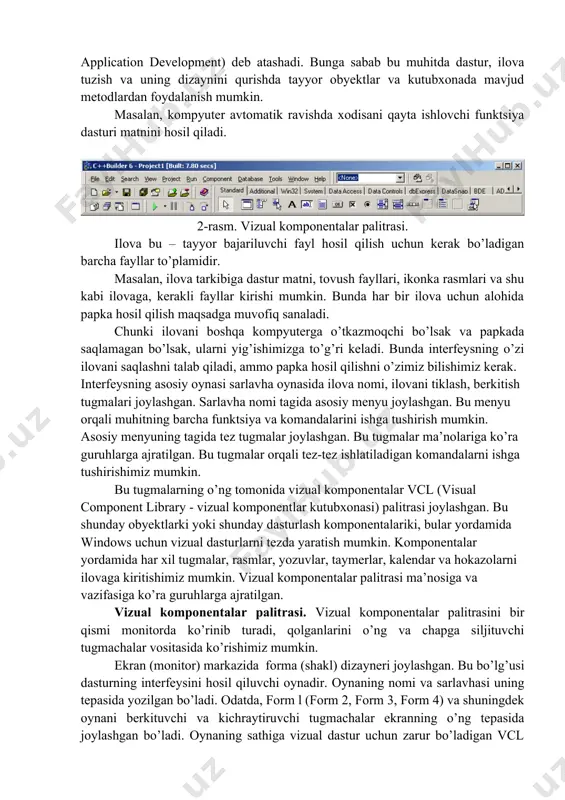 idir. masalan, ilova tarkibiga dastur matni, tovush fayllari, ikonka rasmlari va shu kabi ilovaga, kerakli fayllar kirishi mumkin. bunda har bir ilova uchun alohida papka hosil qilish maqsadga muvofiq sanaladi. chunki ilovani boshqa kompyuterga o’tkazmoqchi bo’lsak va papkada saqlamagan bo’lsak, ularni yig’ishimizga to’g’ri keladi. bunda interfeysning o’zi ilovani saqlashni talab qiladi, ammo papka hosil qilishni o’zimiz bilishimiz kerak. interfeysning asosiy oynasi sarlavha oynasida ilova nomi, ilovani tiklash, berkitish tugmalari joylashgan. sarlavha nomi tagida asosiy menyu joylashgan. bu menyu orqali muhitning barcha funktsiya va komandalarini ishga tushirish mumkin. asosiy menyuning tagida tez tugmalar joylashgan. bu tugmalar ma’nolariga ko’ra guruhlarga ajratilgan. bu tugmalar orqali tez-tez ishlatiladigan komandalarni ishga tushirishimiz mumkin. bu tugmalarning o’ng tomonida vizual komponentalar vcl (visual component library - vizual komponentlar kutubxonasi) palitrasi joylashgan. bu shunday obyektlarki yoki shunday dasturlash komponentalariki, bular yordamida windows uchun vizual dasturlarni tezda yaratish mumkin. komponentalar yordamida har xil tugmalar, rasmlar, yozuvlar, taymerlar, kalendar va …