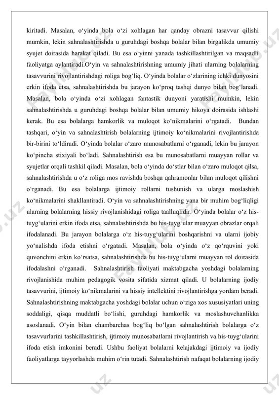 rning bolalarning hissiy rivojlanishidagi roliga taalluqlidir. o‘yinda bolalar o‘z his-tuyg‘ularini erkin ifoda etsa, sahnalashtirishda bu his-tuyg‘ular muayyan obrazlar orqali ifodalanadi. bu jarayon bolalarga o‘z his-tuyg‘ularini boshqarishni va ularni ijobiy yo‘nalishda ifoda etishni o‘rgatadi. masalan, bola o‘yinda o‘z qo‘rquvini yoki quvonchini erkin ko‘rsatsa, sahnalashtirishda bu his-tuyg‘ularni muayyan rol doirasida ifodalashni o‘rganadi. sahnalashtirish faoliyati maktabgacha yoshdagi bolalarning rivojlanishida muhim pedagogik vosita sifatida xizmat qiladi. u bolalarning ijodiy tasavvurini, ijtimoiy ko‘nikmalarini va hissiy intellektini rivojlantirishga yordam beradi. sahnalashtirishning maktabgacha yoshdagi bolalar uchun o‘ziga xos xususiyatlari uning soddaligi, qisqa muddatli bo‘lishi, guruhdagi hamkorlik va moslashuvchanlikka asoslanadi. o‘yin bilan chambarchas bog‘liq bo‘lgan sahnalashtirish bolalarga o‘z tasavvurlarini tashkillashtirish, ijtimoiy munosabatlarni rivojlantirish va his-tuyg‘ularini ifoda etish imkonini beradi. ushbu faoliyat bolalarni kelajakdagi ijtimoiy va ijodiy faoliyatlarga tayyorlashda muhim o‘rin tutadi. sahnalashtirish nafaqat bolalarning ijodiy qobiliyatlarini rivojlantiradi, balki ularning o‘ziga xos shaxs sifatida shakllanishiga ham hissa qo‘shadi. maktabgacha ta’limda sahnalashtirish faoliyati bolalarning har tomonlama rivojlanishida muhim ahamiyatga ega …
