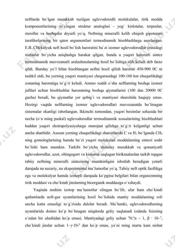 islorod saqlagan birikmalardan tarkib topgan tabiiy neftning mineralli sintezining mumkinligini isbotlab beradigan yetarli darajada na nazariy, na eksperimental ma`lumotlar yo`q. tabiiy neft optik faollikga ega va molekulyar hamda izotopli darajada ko`pgina belgilari bilan organizmning tirik moddasi va cho`kindi jinslarning bioorganik moddasiga o`xshaydi. yaqinda muhim izotop ma`lumotlar olingan bo`lib, ular ham cho`kindi qatlamlarda neft-gaz uyumlarining hosil bo`lishida mantiy moddalarning roli uncha katta emasligi to`g`risida dalolat beradi. ma`lumki, uglevodorodlarning uyumlarida doimo ko`p bo`lmagan miqdorda geliy saqlanadi (odatda foizning o`ndan bir ulushidan ko`p emas). mantiyadagi geliy uchun 3n:4n ~ 1, β ∙ 10–5, cho`kindi jinslar uchun 1–γ∙10-8 dan ko`p emas, ya`ni ming marta kam nisbat xarakterlidir. ch4 miqdorining geliyga mantiyada nisbati 10 ga yaqin. bu ma`lumotlardan ko`rinib turibdiki uglevodorodlarning uyumlarida mantiyadan kelib tushgan geliyning ulushi ko`pgina hollarda umumiy miqdoriga hisoblaganda 1 % dan yuqori emas, mantiy metanining ulushi esa - 0,1 % dan yuqori emas. ko`rinib turibdiki, ch4 mineralli hosil bo`lishi yer qa`rida …