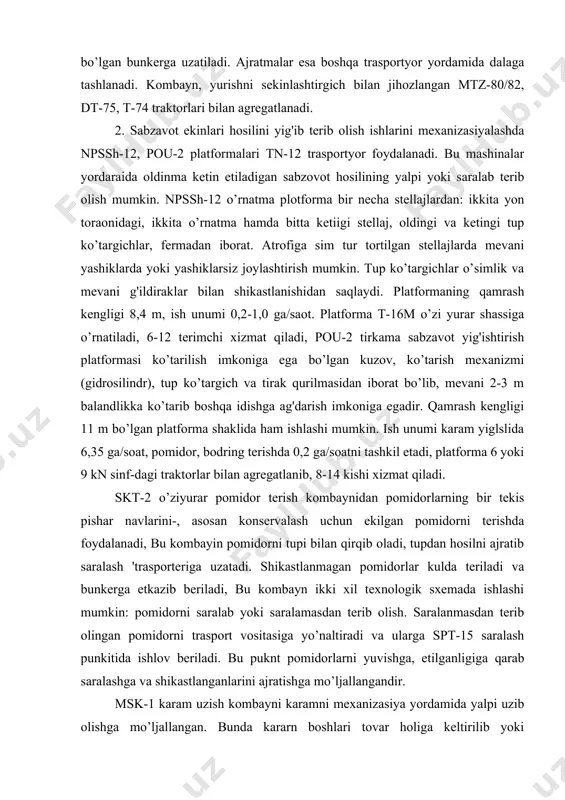 n konservalash uchun ekilgan pomidorni terishda foydalanadi, bu kombayin pomidorni tupi bilan qirqib oladi, tupdan hosilni ajratib saralash 'trasporteriga uzatadi. shikastlanmagan pomidorlar kulda teriladi va bunkerga etkazib beriladi, bu kombayn ikki xil texnologik sxemada ishlashi mumkin: pomidorni saralab yoki saralamasdan terib olish. saralanmasdan terib olingan pomidorni trasport vositasiga yo’naltiradi va ularga spt-15 saralash punkitida ishlov beriladi. bu puknt pomidorlarni yuvishga, etilganligiga qarab saralashga va shikastlanganlarini ajratishga mo’ljallangandir. msk-1 karam uzish kombayni karamni mexanizasiya yordamida yalpi uzib olishga mo’ljallangan. bunda kararn boshlari tovar holiga keltirilib yoki butunlayicha uzib olinib, bir yo’la transport vosytalariga ortiladi. kombayn ish unumi 0,18 ga/soat bo’lib, 14 kn sinfdagi traktorlar bilan agregatlanadi. lgk-1,4 groxotli piyoz kavlagich piyozlarni ikki fazali usul bilan kovlab olishga mo’ljallangan. asosiy ishchi organlari: kavlagich lemexi, ikkita g'alvirli groxot, kesak zzgich, girasion groxot, qayrilma transportyor va bo’shatish elevatori. lemexiar tuproq qatlamini piyoz bilan birgalikda kavlab groxotga uzatadi. bunda qatlam maydalanib, tuproq pastga, piyoz esa …