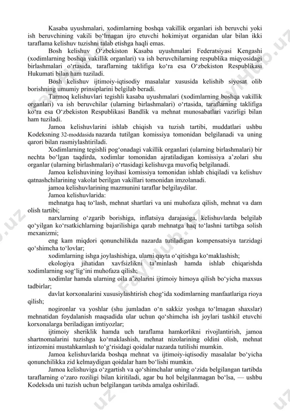 bilan belgilab qo‘yilgan muddatda har qaysi taraf boshqa tarafga yangi jamoa shartnomasini, kelishuvini tuzish yuzasidan muzokaralar boshlash to‘g‘risida yozma xabar berishga haqlidir. tartibga solinadigan munosabatlar sohasi, hal qilinishi lozim bo‘lgan masalalarning xususiyatlariga qarab bosh, tarmoq va hududiy (mintaqaviy) jamoa kelishuvlari tuzilishi mumkin. jamoa kelishuvlari muzokaralarda ishtirok etayotgan taraflarning kelishuviga muvofiq ikki taraflama va uch taraflama bo‘lishi mumkin. kelishuvni tuzish vaqtida uchinchi taraf sifatida ijro etuvchi hokimiyat organi ishtirok etishi mumkin. kasaba uyushmalari, xodimlarning boshqa vakillik organlari ish beruvchi yoki ish beruvchining vakili bo‘lmagan ijro etuvchi hokimiyat organidan ular bilan ikki taraflama kelishuv tuzishni talab etishga haqli emas. bosh kelishuv o‘zbekiston kasaba uyushmalari federatsiyasi kengashi (xodimlarning boshqa vakillik organlari) va ish beruvchilarning respublika miqyosidagi birlashmalari o‘rtasida, taraflarning taklifiga ko‘ra esa o‘zbekiston respublikasi hukumati bilan ham tuziladi. bosh kelishuv ijtimoiy-iqtisodiy masalalar xususida kelishib siyosat olib borishning umumiy prinsiplarini belgilab beradi. tarmoq kelishuvlari tegishli kasaba uyushmalari (xodimlarning boshqa vakillik organlari) va ish beruvchilar …